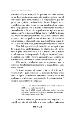 - Proprietário do Imóvel...Segunda parte
133 de 275
pelo ex-presidente, a respeito de questões referentes a tratati-
vas de dona Marisa com outros interlocutores sobre o imóvel,
como sendo falta com a verdade. É compreensível que per-
guntas que o juiz faria a dona Marisa fossem dirigidas ao ex-
-presidente. Mas não é lógico esperar que ele pudesse respon-
der a tais perguntas com o mesmo conhecimento de detalhes
como ela o faria. Disso não se pode extrair logicamente, en-
tretanto, que “o ex-presidente faltou com a verdade” e sim que
suas respostas foram incompletas. Pois, no que se refere a tais
perguntas, somente poderia concluir que ex-presidente faltou
com a verdade se o juiz, soubesse o que dona Marisa responde-
ria a tais questionamentos, para comparar as respostas entre si.
Mas, dado que a afirmação correlaciona os depoimentos
do ex-presidente a fatos provados no julgamento, cabe consi-
derar a quais fatos provados o juiz se reporta, pois o método
por ele adotado de comprovação de alguns fatos não é episte-
mologicamente válido e recorre a procedimentos logicamente
insustentáveis, como vimos nas falácias analisadas até aqui.
Cabe destacar ainda dois aspectos importantes sobre o
confronto das afirmações com respeito às circunstâncias a que
elas se referem.
Se forem tomadas afirmações referentes à visita de fe-
vereiro de 2014 para confrontá-las com fatos havidos após a
visita de agosto daquele ano, aparecerão inconsistências pelo
modo como as afirmações são deslocadas de seus contextos. O
exemplo mais evidente é o seguinte:
429. [...] Luiz Inácio Lula da Silva:- Isso foi em fevereiro de
2014, se não me falha a memória.
Juiz Federal:- 2014, certo. O senhor ou a senhora sua esposa
solicitaram alguma espécie de reforma nesse apartamento?
Luiz Inácio Lula da Silva:- Não.
A resposta é taxativa, pois naquela visita, segundo o ex-
-presidente, não foi solicitada pelo casal qualquer reforma e
 
