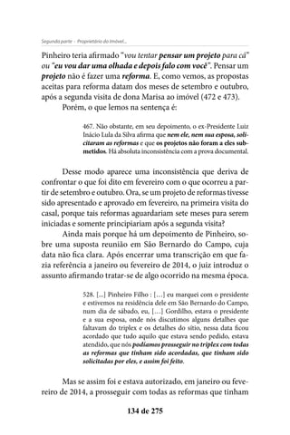 - Proprietário do Imóvel...Segunda parte
134 de 275
Pinheiro teria afirmado “vou tentar pensar um projeto para cá”
ou “eu vou dar uma olhada e depois falo com você”. Pensar um
projeto não é fazer uma reforma. E, como vemos, as propostas
aceitas para reforma datam dos meses de setembro e outubro,
após a segunda visita de dona Marisa ao imóvel (472 e 473).
Porém, o que lemos na sentença é:
467. Não obstante, em seu depoimento, o ex-Presidente Luiz
Inácio Lula da Silva afirma que nem ele, nem sua esposa, soli-
citaram as reformas e que os projetos não foram a eles sub-
metidos. Há absoluta inconsistência com a prova documental.
Desse modo aparece uma inconsistência que deriva de
confrontar o que foi dito em fevereiro com o que ocorreu a par-
tir de setembro e outubro. Ora, se um projeto de reformas tivesse
sido apresentado e aprovado em fevereiro, na primeira visita do
casal, porque tais reformas aguardariam sete meses para serem
iniciadas e somente principiariam após a segunda visita?
Ainda mais porque há um depoimento de Pinheiro, so-
bre uma suposta reunião em São Bernardo do Campo, cuja
data não fica clara. Após encerrar uma transcrição em que fa-
zia referência a janeiro ou fevereiro de 2014, o juiz introduz o
assunto afirmando tratar-se de algo ocorrido na mesma época.
528. [...] Pinheiro Filho : […] eu marquei com o presidente
e estivemos na residência dele em São Bernardo do Campo,
num dia de sábado, eu, […] Gordilho, estava o presidente
e a sua esposa, onde nós discutimos alguns detalhes que
faltavam do triplex e os detalhes do sítio, nessa data ficou
acordado que tudo aquilo que estava sendo pedido, estava
atendido, que nós podíamos prosseguir no triplex com todas
as reformas que tinham sido acordadas, que tinham sido
solicitadas por eles, e assim foi feito.
Mas se assim foi e estava autorizado, em janeiro ou feve-
reiro de 2014, a prosseguir com todas as reformas que tinham
 