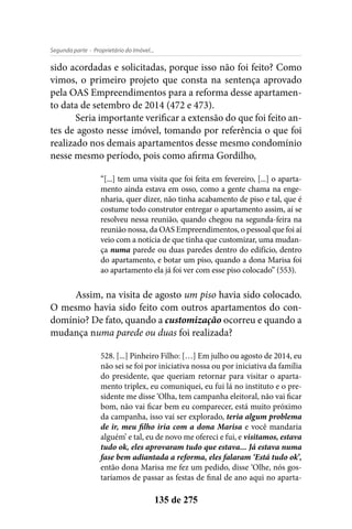 - Proprietário do Imóvel...Segunda parte
135 de 275
sido acordadas e solicitadas, porque isso não foi feito? Como
vimos, o primeiro projeto que consta na sentença aprovado
pela OAS Empreendimentos para a reforma desse apartamen-
to data de setembro de 2014 (472 e 473).
Seria importante verificar a extensão do que foi feito an-
tes de agosto nesse imóvel, tomando por referência o que foi
realizado nos demais apartamentos desse mesmo condomínio
nesse mesmo período, pois como afirma Gordilho,
“[...] tem uma visita que foi feita em fevereiro, [...] o aparta-
mento ainda estava em osso, como a gente chama na enge-
nharia, quer dizer, não tinha acabamento de piso e tal, que é
costume todo construtor entregar o apartamento assim, aí se
resolveu nessa reunião, quando chegou na segunda-feira na
reunião nossa, da OAS Empreendimentos, o pessoal que foi aí
veio com a notícia de que tinha que customizar, uma mudan-
ça numa parede ou duas paredes dentro do edifício, dentro
do apartamento, e botar um piso, quando a dona Marisa foi
ao apartamento ela já foi ver com esse piso colocado” (553).
Assim, na visita de agosto um piso havia sido colocado.
O mesmo havia sido feito com outros apartamentos do con-
domínio? De fato, quando a customização ocorreu e quando a
mudança numa parede ou duas foi realizada?
528. [...] Pinheiro Filho: […] Em julho ou agosto de 2014, eu
não sei se foi por iniciativa nossa ou por iniciativa da família
do presidente, que queriam retornar para visitar o aparta-
mento triplex, eu comuniquei, eu fui lá no instituto e o pre-
sidente me disse ‘Olha, tem campanha eleitoral, não vai ficar
bom, não vai ficar bem eu comparecer, está muito próximo
da campanha, isso vai ser explorado, teria algum problema
de ir, meu filho iria com a dona Marisa e você mandaria
alguém’ e tal, eu de novo me ofereci e fui, e visitamos, estava
tudo ok, eles aprovaram tudo que estava... Já estava numa
fase bem adiantada a reforma, eles falaram ‘Está tudo ok’,
então dona Marisa me fez um pedido, disse ‘Olhe, nós gos-
taríamos de passar as festas de final de ano aqui no aparta-
 