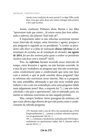 - Proprietário do Imóvel...Segunda parte
136 de 275
mento, teria condições de estar pronto?’, eu digo ‘Olhe, pode
ficar certa que antes disso nós vamos entregar tudo pronto’,
e foi o que ocorreu.
Assim, conforme Pinheiro, dona Marisa e seu filho
“aprovaram tudo que estava... Já estava numa fase bem adian-
tada a reforma, eles falaram ‘Está tudo ok’”.
É importante saber se tais reformas ocorreram mesmo
nesse intervalo de tempo, entre fevereiro e agosto, porque o
juiz pergunta o seguinte ao ex-presidente: “o senhor ex-presi-
dente sabe dizer se a falta de realização dessas reformas ou de
instalação de cozinha, ou de instalação de elevador, em agosto
de 2014, foi um dos motivos pelos quais o senhor ex-presidente
resolveu não ficar com o imóvel?” (432).
Pois, ou reformas haviam ocorrido nesse intervalo de
tempo, entre fevereiro e agosto, ou não haviam ocorrido. Se
o juiz dá por verdadeiro na pergunta que elas não ocorreram,
como condicionante para o condicionado que seria não ficar
com o imóvel, o que se pode concluir dessa pergunta? Que
as reformas não ocorreram nesse ínterim. Mas se a pergunta
for uma armadilha, afirmando o que não seria verdade para
induzir o réu a cair em contradição, seria uma pergunta válida
num julgamento justo? Mas, a resposta foi “[...] eu não tinha
solicitado e não quis o apartamento”, não se entrando, pois, no
mérito se reformas ocorreram ou não naquele período.
Mas, cumpre lembrar várias passagens da sentença em
que o juiz afirma algo diverso do que está posto como o condi-
cionante da referida pergunta:
379. Durante todo o ano de 2014, foi constatado que a OAS
Empreendimentos […] passou a realizar reformas expressi-
vas no apartamento 164-A[...]
391. [...] reformas e benfeitorias realizadas pela OAS Empre-
endimentos no apartamento triplex 164-A, durante todo o
ano de 2014 [...].
 