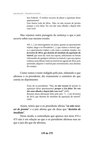 - Proprietário do Imóvel...Segunda parte
139 de 275
Juiz Federal:- O senhor recusou de plano a aquisição desse
apartamento?
Luiz Inácio Lula da Silva:- Não, eu não recusei de pronto
porque o Léo falou ‘Eu vou dar uma olhada e depois falo
com você’.
Mas vejamos outra passagem da sentença o que o juiz
escreve sobre esse mesmo evento:
445. [...] no interrogatório em Juízo, quanto ao apartamento
triplex, alega o ex-Presidente [...], que visitou o imóvel, ago-
ra o apartamento triplex e não mais a unidade simples, em
fevereiro de 2014, que desistiu de imediato da aquisição do
imóvel, que nem ele, nem sua esposa, solicitaram ou foram
informados de qualquer reforma no imóvel, e que sua esposa
realizou uma última visita no imóvel em agosto de 2014, pois
pretendia adquirir o imóvel para investimento, mas desistiu
da compra.
Como vemos o texto redigido pelo juiz, relatando o que
afirmou o ex-presidente, diz exatamente o contrário do que
consta no depoimento:
Frase do ex-presidente: “Não, eu não recusei de pronto [a
aquisição desse apartamento] porque o Léo falou ‘Eu vou
dar uma olhada e depois falo com você’” (429)
Resumo dessa afirmação feito pelo juiz: “[…] em fevereiro
de 2014, que desistiu de imediato da aquisição do imóvel”
(445)
Assim, temos que o ex-presidente afirma “eu não recu-
sei de pronto” e o juiz afirma que ele disse que “desistiu de
imediato”.
Desse modo, a contradição que aparece nos itens 474 e
475 não é em relação ao que o ex-presidente afirmou mas ao
que o juiz diz que ele afirmou.
 