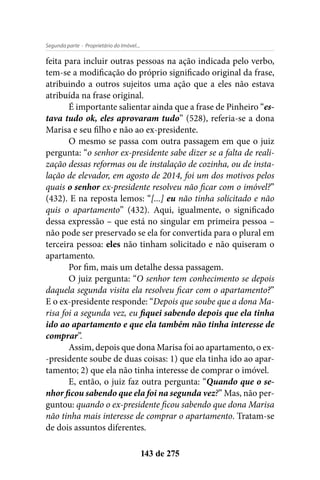 - Proprietário do Imóvel...Segunda parte
143 de 275
feita para incluir outras pessoas na ação indicada pelo verbo,
tem-se a modificação do próprio significado original da frase,
atribuindo a outros sujeitos uma ação que a eles não estava
atribuída na frase original.
É importante salientar ainda que a frase de Pinheiro “es-
tava tudo ok, eles aprovaram tudo” (528), referia-se a dona
Marisa e seu filho e não ao ex-presidente.
O mesmo se passa com outra passagem em que o juiz
pergunta: “o senhor ex-presidente sabe dizer se a falta de reali-
zação dessas reformas ou de instalação de cozinha, ou de insta-
lação de elevador, em agosto de 2014, foi um dos motivos pelos
quais o senhor ex-presidente resolveu não ficar com o imóvel?”
(432). E na reposta lemos: “[...] eu não tinha solicitado e não
quis o apartamento” (432). Aqui, igualmente, o significado
dessa expressão – que está no singular em primeira pessoa –
não pode ser preservado se ela for convertida para o plural em
terceira pessoa: eles não tinham solicitado e não quiseram o
apartamento.
Por fim, mais um detalhe dessa passagem.
O juiz pergunta: “O senhor tem conhecimento se depois
daquela segunda visita ela resolveu ficar com o apartamento?”
E o ex-presidente responde: “Depois que soube que a dona Ma-
risa foi a segunda vez, eu fiquei sabendo depois que ela tinha
ido ao apartamento e que ela também não tinha interesse de
comprar”.
Assim, depois que dona Marisa foi ao apartamento, o ex-
-presidente soube de duas coisas: 1) que ela tinha ido ao apar-
tamento; 2) que ela não tinha interesse de comprar o imóvel.
E, então, o juiz faz outra pergunta: “Quando que o se-
nhor ficou sabendo que ela foi na segunda vez?” Mas, não per-
guntou: quando o ex-presidente ficou sabendo que dona Marisa
não tinha mais interesse de comprar o apartamento. Tratam-se
de dois assuntos diferentes.
 