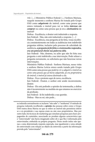 - Proprietário do Imóvel...Segunda parte
146 de 275
142. […] Ministério Público Federal: [...] Senhora Mariuza,
naquele momento a senhora Marisa foi tratada pelo Grupo
OAS como adquirente do imóvel, como uma pessoa que
estava visitando o imóvel para ver se tinha interesse em
comprar ou como uma pessoa que já era a destinatária do
imóvel?
Defesa:- Excelência, o doutor está induzindo a resposta.
Juiz Federal:- Não, não está induzindo a resposta. […]
Defesa:- Excelência, essa pergunta já foi feita, vossa excelên-
cia consistentemente em todas as audiências tem indeferido
perguntas refeitas, inclusive pelo processo de celeridade da
audiência, a pergunta já foi feita e a testemunha respondeu,
era um potencial cliente nas palavras dela.
Juiz Federal:- Não, doutora, eu acho que não foi feita essa
pergunta e está indeferida a sua intervenção. Pode refazer a
pergunta novamente, eu solicitaria que não houvesse novas
intervenções.
Ministério Público Federal:- Senhora Mariuza, nessa visita
a senhora Marisa Letícia estava sendo tratada pelo Grupo
OAS como uma pessoa que poderia vir a adquirir o imóvel ou
como uma pessoa que já havia adquirido, já era proprietária
do imóvel, o imóvel já estava destinado a ela.
Defesa:- Fica o protesto aqui de novo, excelência.
Juiz Federal:- Doutor, o senhor está sendo inconveniente,
doutor.
Defesa:- Ele está pedindo a opinião da testemunha, a defesa
não é inconveniente na medida em que estamos no exercício
da profissão.
Juiz Federal:- Já foi indeferida a sua questão.
Defesa:- Mas eu sei, não pode...
sa induzida normalmente se incluem “não sabe” e “nenhuma”. O método de
pesquisa induzida recolhendo a opinião das pessoas sobre como o Grupo
OAS tratou dona Marisa no que se refere ao imóvel não permitiria inferir
se o ex-presidente e sua esposa eram ou não seus proprietários. Mas por
outro lado, há técnicas de marketing que simulam pesquisas para fazer pro-
pagandas de conteúdos, associando ao produto alguma característica que
o “entrevistado” não havia imaginado sobre ele e que lhe é informada pelo
entrevistador, embutida na própria pergunta. Desse modo induz não ape-
nas a uma determinada resposta esperada, mas igualmente a uma atitude
do entrevistado com relação ao objeto da entrevista a partir da informação
provida pelo “entrevistador”.
 