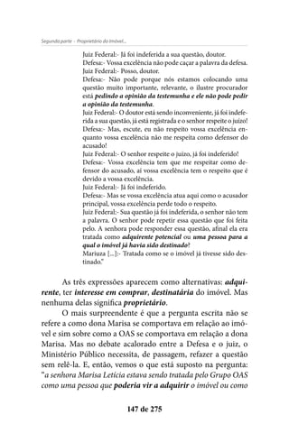- Proprietário do Imóvel...Segunda parte
147 de 275
Juiz Federal:- Já foi indeferida a sua questão, doutor.
Defesa:- Vossa excelência não pode caçar a palavra da defesa.
Juiz Federal:- Posso, doutor.
Defesa:- Não pode porque nós estamos colocando uma
questão muito importante, relevante, o ilustre procurador
está pedindo a opinião da testemunha e ele não pode pedir
a opinião da testemunha.
Juiz Federal:- O doutor está sendo inconveniente, já foi indefe-
rida a sua questão, já está registrada e o senhor respeite o juízo!
Defesa:- Mas, escute, eu não respeito vossa excelência en-
quanto vossa excelência não me respeita como defensor do
acusado!
Juiz Federal:- O senhor respeite o juízo, já foi indeferido!
Defesa:- Vossa excelência tem que me respeitar como de-
fensor do acusado, aí vossa excelência tem o respeito que é
devido a vossa excelência.
Juiz Federal:- Já foi indeferido.
Defesa:- Mas se vossa excelência atua aqui como o acusador
principal, vossa excelência perde todo o respeito.
Juiz Federal:- Sua questão já foi indeferida, o senhor não tem
a palavra. O senhor pode repetir essa questão que foi feita
pelo. A senhora pode responder essa questão, afinal ela era
tratada como adquirente potencial ou uma pessoa para a
qual o imóvel já havia sido destinado?
Mariuza [...]:- Tratada como se o imóvel já tivesse sido des-
tinado.”
As três expressões aparecem como alternativas: adqui-
rente, ter interesse em comprar, destinatária do imóvel. Mas
nenhuma delas significa proprietário.
O mais surpreendente é que a pergunta escrita não se
refere a como dona Marisa se comportava em relação ao imó-
vel e sim sobre como a OAS se comportava em relação a dona
Marisa. Mas no debate acalorado entre a Defesa e o juiz, o
Ministério Público necessita, de passagem, refazer a questão
sem relê-la. E, então, vemos o que está suposto na pergunta:
“a senhora Marisa Letícia estava sendo tratada pelo Grupo OAS
como uma pessoa que poderia vir a adquirir o imóvel ou como
 