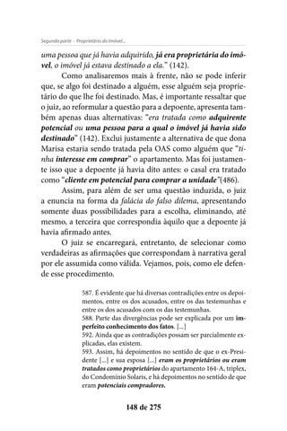 - Proprietário do Imóvel...Segunda parte
148 de 275
uma pessoa que já havia adquirido, já era proprietária do imó-
vel, o imóvel já estava destinado a ela.” (142).
Como analisaremos mais à frente, não se pode inferir
que, se algo foi destinado a alguém, esse alguém seja proprie-
tário do que lhe foi destinado. Mas, é importante ressaltar que
o juiz, ao reformular a questão para a depoente, apresenta tam-
bém apenas duas alternativas: “era tratada como adquirente
potencial ou uma pessoa para a qual o imóvel já havia sido
destinado” (142). Exclui justamente a alternativa de que dona
Marisa estaria sendo tratada pela OAS como alguém que “ti-
nha interesse em comprar” o apartamento. Mas foi justamen-
te isso que a depoente já havia dito antes: o casal era tratado
como “cliente em potencial para comprar a unidade”(486).
Assim, para além de ser uma questão induzida, o juiz
a enuncia na forma da falácia do falso dilema, apresentando
somente duas possibilidades para a escolha, eliminando, até
mesmo, a terceira que correspondia àquilo que a depoente já
havia afirmado antes.
O juiz se encarregará, entretanto, de selecionar como
verdadeiras as afirmações que correspondam à narrativa geral
por ele assumida como válida. Vejamos, pois, como ele defen-
de esse procedimento.
587. É evidente que há diversas contradições entre os depoi-
mentos, entre os dos acusados, entre os das testemunhas e
entre os dos acusados com os das testemunhas.
588. Parte das divergências pode ser explicada por um im-
perfeito conhecimento dos fatos. [...]
592. Ainda que as contradições possam ser parcialmente ex-
plicadas, elas existem.
593. Assim, há depoimentos no sentido de que o ex-Presi-
dente [...] e sua esposa [...] eram os proprietários ou eram
tratados como proprietários do apartamento 164-A, triplex,
do Condomínio Solaris, e há depoimentos no sentido de que
eram potenciais compradores.
 
