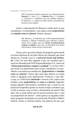 - Proprietário do Imóvel...Segunda parte
149 de 275
594. No primeiro sentido, encontram-se os depoimentos de
Mariuza [...], José [...], [...] Pinheiro Filho, [...] Gordilho,
[…] Ferreira e [...] Medeiros. Em certa medida, também o
de Rosivane [...], embora ela tenha ouvido comentários de
terceiros a esse respeito.
Assim, o depoimento de Mariuza é citado entre os que
consideram o ex-presidente e sua esposa como proprietários
ou tratados como se o fossem. Porém, vejamos:
486. Mariuza [...] Confirmou que a OAS Empreendimentos
contratou a Tallento Construtora para reformar o aparta-
mento 164-A, triplex, para um cliente em potencial para
comprar a unidade e que seria o ex-Presidente Luiz Inácio
Lula da Silva e Marisa Letícia Lula da Silva.
Vemos, pois, que pela indução da pergunta apresentada
na forma falaciosa de um falso dilema ela responde que dona
Marisa era “tratada como se o imóvel já tivesse sido destina-
do” (142). No item 486, segundo o juiz, ela considera que o
casal era afirmado pela OAS Empreendimentos S.A. como um
“cliente potencial para comprar a unidade”. E no item 594 o
juiz inclui seu depoimento entre os que consideram o ex-pre-
sidente e sua esposa na condição de “proprietários ou tratados
como se o fossem”. Vemos aqui mais duas falácias no modo
como se agrupam esses depoimentos. Primeiro, o juiz infe-
re que, se a OAS havia destinado o imóvel a eles, então eram
tratados como proprietários ou como se o fossem. Segundo,
porque alguém tanto poderia considerar que o casal era um
potencial comprador quanto ao mesmo tempo considerar que
a OAS o tratasse como se fosse o destinatário do imóvel. Mas
disso não se pode inferir que tal pessoa pensasse que o casal
era proprietário do imóvel – como aparece na segunda versão
dessa pergunta, formulada na ocasião pelo Ministério Público
Federal. Assim, se Mariuza afirma, nas palavras do juiz, que
 