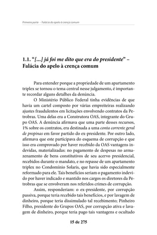 - Falácia do apelo à crença comumPrimeira parte
15 de 275
1.1. “[...] já foi me dito que era do presidente” –
Falácia do apelo à crença comum
Para entender porque a propriedade de um apartamento
triplex se tornou o tema central nesse julgamento, é importan-
te recordar alguns detalhes da denúncia.
O Ministério Público Federal tinha evidências de que
havia um cartel composto por várias empreiteiras realizando
ajustes fraudulentos em licitações envolvendo contratos da Pe-
trobras. Uma delas era a Construtora OAS, integrante do Gru-
po OAS. A denúncia afirmava que uma parte desses recursos,
1% sobre os contratos, era destinada a uma conta corrente geral
de propinas em favor partido do ex-presidente. Por outro lado,
afirmava que este participava do esquema de corrupção e que
isso era comprovado por haver recebido da OAS vantagens in-
devidas, materializadas: no pagamento de despesas no arma-
zenamento de bens constitutivos de seu acervo presidencial,
recebidos durante o mandato, e no repasse de um apartamento
triplex no Condomínio Solaris, que havia sido especialmente
reformado para ele. Tais benefícios seriam o pagamento indevi-
do por haver indicado e mantido nos cargos os diretores da Pe-
trobras que se envolveram nos referidos crimes de corrupção.
Assim, responderiam: o ex-presidente, por corrupção
passiva, porque teria recebido tais benefícios, e por lavagem de
dinheiro, porque teria dissimulado tal recebimento; Pinheiro
Filho, presidente do Grupos OAS, por corrupção ativa e lava-
gem de dinheiro, porque teria pago tais vantagens e ocultado
 