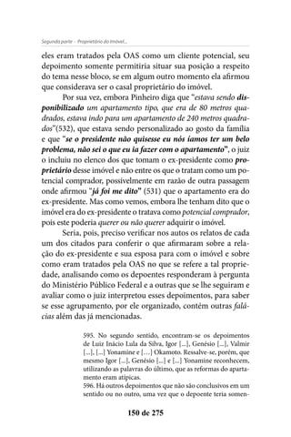 - Proprietário do Imóvel...Segunda parte
150 de 275
eles eram tratados pela OAS como um cliente potencial, seu
depoimento somente permitiria situar sua posição a respeito
do tema nesse bloco, se em algum outro momento ela afirmou
que considerava ser o casal proprietário do imóvel.
Por sua vez, embora Pinheiro diga que “estava sendo dis-
ponibilizado um apartamento tipo, que era de 80 metros qua-
drados, estava indo para um apartamento de 240 metros quadra-
dos”(532), que estava sendo personalizado ao gosto da família
e que “se o presidente não quisesse eu nós íamos ter um belo
problema, não sei o que eu ia fazer com o apartamento”, o juiz
o incluiu no elenco dos que tomam o ex-presidente como pro-
prietário desse imóvel e não entre os que o tratam como um po-
tencial comprador, possivelmente em razão de outra passagem
onde afirmou “já foi me dito” (531) que o apartamento era do
ex-presidente. Mas como vemos, embora lhe tenham dito que o
imóvel era do ex-presidente o tratava como potencial comprador,
pois este poderia querer ou não querer adquirir o imóvel.
Seria, pois, preciso verificar nos autos os relatos de cada
um dos citados para conferir o que afirmaram sobre a rela-
ção do ex-presidente e sua esposa para com o imóvel e sobre
como eram tratados pela OAS no que se refere a tal proprie-
dade, analisando como os depoentes responderam à pergunta
do Ministério Público Federal e a outras que se lhe seguiram e
avaliar como o juiz interpretou esses depoimentos, para saber
se esse agrupamento, por ele organizado, contém outras falá-
cias além das já mencionadas.
595. No segundo sentido, encontram-se os depoimentos
de Luiz Inácio Lula da Silva, Igor [...], Genésio [...], Valmir
[...], [...] Yonamine e […] Okamoto. Ressalve-se, porém, que
mesmo Igor [...], Genésio [...] e [...] Yonamine reconhecem,
utilizando as palavras do último, que as reformas do aparta-
mento eram atípicas.
596. Há outros depoimentos que não são conclusivos em um
sentido ou no outro, uma vez que o depoente teria somen-
 