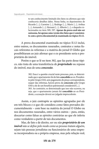 - Proprietário do Imóvel...Segunda parte
151 de 275
te um conhecimento limitado dos fatos ou afirmou que não
conheceria detalhes deles. Nessa linha, os depoimentos de
Ricardo [...], Carmine [...], Rodrigo [...], Mario [...], Arthus
[...], Armando [...], Hernani [...], Alberto [...], e daqueles re-
lacionados no item 509, 597. Apesar da prova oral não ser
uníssona, há apenas uma versão dos fatos que é consisten-
te com a prova documental já examinada no tópico II.12.
A prova documental examinada no tópico II.12 inclui,
entre outros, os documentos rasurados, contratos e notas fis-
cais referentes às reformas e a matéria do jornal O Globo que
possibilitaram ao juiz afirmar que o ex-presidente seria o pro-
prietário do imóvel.
Porém o que se lê no item 302, que faz parte desse tópi-
co, não trata de uma transferência de propriedade ou repasse
do imóvel, mas de uma concessão.
302. Essa é a questão crucial neste processo, pois, se determi-
nado que o apartamento foi de fato concedido ao ex-Presiden-
te pelo Grupo OAS, sem pagamento do preço correspondente,
sequer das reformas, haverá prova da concessão pelo Grupo
OAS a ele de um benefício patrimonial considerável [...].
303. Ao contrário, se determinado que isso não ocorreu, ou
seja, que o apartamento jamais foi concedido ao ex-Presi-
dente, a acusação deverá ser julgada improcedente.
Assim, o juiz contrapõe as opiniões agrupadas por ele
em três blocos e o que ele considera como fatos provados do-
cumentalmente – com base na matéria do jornal O Globo ou
nos documentos rasurados, entre vários outros – para, então,
descartar como falsas as opiniões contrárias ao que ele inferiu
como verdadeiro a partir de tais documentos.
Mas, de fato e de direito, ser ou não proprietário de um
imóvel não se define pelo modo como as pessoas tratam alguém,
sejam tais pessoas jornalistas ou funcionários de uma empre-
sa incorporadora ou a própria empresa, mas pela relação real,
 