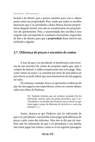 - Diferença de preços...Segunda parte
152 de 275
factual e de direito, que a pessoa mantém para com o objeto
posto como sua propriedade. Pois, ainda que todos os ouvidos
dissessem que o ex-presidente e dona Marisa fossem proprie-
tários daquele imóvel, isso não os transformaria em proprietá-
rios do apartamento. Pois, a unanimidade dos ouvidos a esse
respeito não corresponde às condições necessárias, requeridas
de fato e de direito, para que a propriedade desse imóvel seja
atribuída a alguém.
2.7. Diferença de preços e encontro de contas
A tese de que o ex-presidente se beneficiaria com recur-
sos de um encontro de contas de propinas supõe que, após a
compra do imóvel, o saldo remanescente não seria pago. Mas,
como vimos na seção 1.4, somente por meio de uma falácia de
presciência se pode inferir que necessariamente ele não pagaria
tal valor.
Na sentença, contudo, busca-se apresentar evidências de
que ele não pagaria essa importância, como no resumo abaixo
sobre um relato de Pinheiro.
532. Também declarou que em nenhum momento lhe foi
informado, mesmo antes da prisão preventiva, que o ex-
-Presidente e sua família não ficariam com o imóvel ou que
iriam pagar o preço da diferença do imóvel ou o custo das
reformas: [...]
Assim, destaca-se que Pinheiro não foi informado de
que o ex-presidente e sua família iriam pagar pela diferença de
preço e pelo custo das reformas. Mas não se diz que ele tam-
bém não foi informado de que o ex-presidente e sua família
não iriam pagar tais valores, como se vê na seguinte passagem:
 