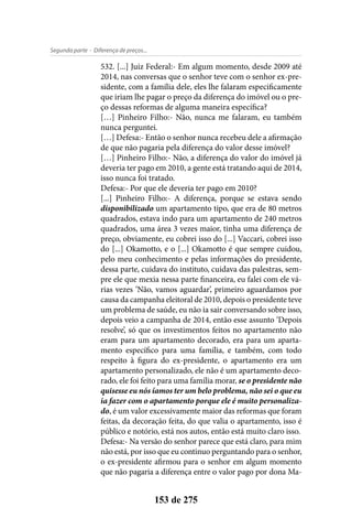 - Diferença de preços...Segunda parte
153 de 275
532. [...] Juiz Federal:- Em algum momento, desde 2009 até
2014, nas conversas que o senhor teve com o senhor ex-pre-
sidente, com a família dele, eles lhe falaram especificamente
que iriam lhe pagar o preço da diferença do imóvel ou o pre-
ço dessas reformas de alguma maneira específica?
[…] Pinheiro Filho:- Não, nunca me falaram, eu também
nunca perguntei.
[…] Defesa:- Então o senhor nunca recebeu dele a afirmação
de que não pagaria pela diferença do valor desse imóvel?
[…] Pinheiro Filho:- Não, a diferença do valor do imóvel já
deveria ter pago em 2010, a gente está tratando aqui de 2014,
isso nunca foi tratado.
Defesa:- Por que ele deveria ter pago em 2010?
[...] Pinheiro Filho:- A diferença, porque se estava sendo
disponibilizado um apartamento tipo, que era de 80 metros
quadrados, estava indo para um apartamento de 240 metros
quadrados, uma área 3 vezes maior, tinha uma diferença de
preço, obviamente, eu cobrei isso do [...] Vaccari, cobrei isso
do [...] Okamotto, e o [...] Okamotto é que sempre cuidou,
pelo meu conhecimento e pelas informações do presidente,
dessa parte, cuidava do instituto, cuidava das palestras, sem-
pre ele que mexia nessa parte financeira, eu falei com ele vá-
rias vezes ‘Não, vamos aguardar’, primeiro aguardamos por
causa da campanha eleitoral de 2010, depois o presidente teve
um problema de saúde, eu não ia sair conversando sobre isso,
depois veio a campanha de 2014, então esse assunto ‘Depois
resolve’, só que os investimentos feitos no apartamento não
eram para um apartamento decorado, era para um aparta-
mento específico para uma família, e também, com todo
respeito à figura do ex-presidente, o apartamento era um
apartamento personalizado, ele não é um apartamento deco-
rado, ele foi feito para uma família morar, se o presidente não
quisesse eu nós íamos ter um belo problema, não sei o que eu
ia fazer com o apartamento porque ele é muito personaliza-
do, é um valor excessivamente maior das reformas que foram
feitas, da decoração feita, do que valia o apartamento, isso é
público e notório, está nos autos, então está muito claro isso.
Defesa:- Na versão do senhor parece que está claro, para mim
não está, por isso que eu continuo perguntando para o senhor,
o ex-presidente afirmou para o senhor em algum momento
que não pagaria a diferença entre o valor pago por dona Ma-
 