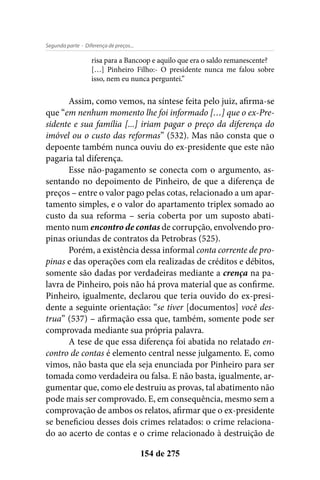 - Diferença de preços...Segunda parte
154 de 275
risa para a Bancoop e aquilo que era o saldo remanescente?
[…] Pinheiro Filho:- O presidente nunca me falou sobre
isso, nem eu nunca perguntei.”
Assim, como vemos, na síntese feita pelo juiz, afirma-se
que “em nenhum momento lhe foi informado […] que o ex-Pre-
sidente e sua família [...] iriam pagar o preço da diferença do
imóvel ou o custo das reformas” (532). Mas não consta que o
depoente também nunca ouviu do ex-presidente que este não
pagaria tal diferença.
Esse não-pagamento se conecta com o argumento, as-
sentando no depoimento de Pinheiro, de que a diferença de
preços – entre o valor pago pelas cotas, relacionado a um apar-
tamento simples, e o valor do apartamento triplex somado ao
custo da sua reforma – seria coberta por um suposto abati-
mento num encontro de contas de corrupção, envolvendo pro-
pinas oriundas de contratos da Petrobras (525).
Porém, a existência dessa informal conta corrente de pro-
pinas e das operações com ela realizadas de créditos e débitos,
somente são dadas por verdadeiras mediante a crença na pa-
lavra de Pinheiro, pois não há prova material que as confirme.
Pinheiro, igualmente, declarou que teria ouvido do ex-presi-
dente a seguinte orientação: “se tiver [documentos] você des-
trua” (537) – afirmação essa que, também, somente pode ser
comprovada mediante sua própria palavra.
A tese de que essa diferença foi abatida no relatado en-
contro de contas é elemento central nesse julgamento. E, como
vimos, não basta que ela seja enunciada por Pinheiro para ser
tomada como verdadeira ou falsa. E não basta, igualmente, ar-
gumentar que, como ele destruiu as provas, tal abatimento não
pode mais ser comprovado. E, em consequência, mesmo sem a
comprovação de ambos os relatos, afirmar que o ex-presidente
se beneficiou desses dois crimes relatados: o crime relaciona-
do ao acerto de contas e o crime relacionado à destruição de
 