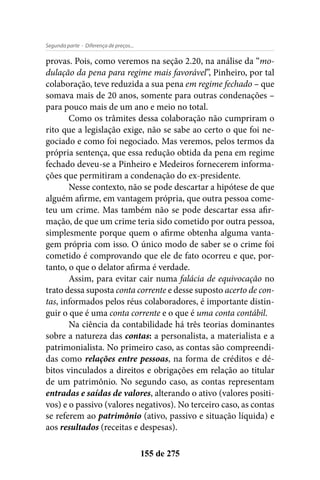 - Diferença de preços...Segunda parte
155 de 275
provas. Pois, como veremos na seção 2.20, na análise da “mo-
dulação da pena para regime mais favorável”, Pinheiro, por tal
colaboração, teve reduzida a sua pena em regime fechado – que
somava mais de 20 anos, somente para outras condenações –
para pouco mais de um ano e meio no total.
Como os trâmites dessa colaboração não cumpriram o
rito que a legislação exige, não se sabe ao certo o que foi ne-
gociado e como foi negociado. Mas veremos, pelos termos da
própria sentença, que essa redução obtida da pena em regime
fechado deveu-se a Pinheiro e Medeiros fornecerem informa-
ções que permitiram a condenação do ex-presidente.
Nesse contexto, não se pode descartar a hipótese de que
alguém afirme, em vantagem própria, que outra pessoa come-
teu um crime. Mas também não se pode descartar essa afir-
mação, de que um crime teria sido cometido por outra pessoa,
simplesmente porque quem o afirme obtenha alguma vanta-
gem própria com isso. O único modo de saber se o crime foi
cometido é comprovando que ele de fato ocorreu e que, por-
tanto, o que o delator afirma é verdade.
Assim, para evitar cair numa falácia de equivocação no
trato dessa suposta conta corrente e desse suposto acerto de con-
tas, informados pelos réus colaboradores, é importante distin-
guir o que é uma conta corrente e o que é uma conta contábil.
Na ciência da contabilidade há três teorias dominantes
sobre a natureza das contas: a personalista, a materialista e a
patrimonialista. No primeiro caso, as contas são compreendi-
das como relações entre pessoas, na forma de créditos e dé-
bitos vinculados a direitos e obrigações em relação ao titular
de um patrimônio. No segundo caso, as contas representam
entradas e saídas de valores, alterando o ativo (valores positi-
vos) e o passivo (valores negativos). No terceiro caso, as contas
se referem ao patrimônio (ativo, passivo e situação líquida) e
aos resultados (receitas e despesas).
 