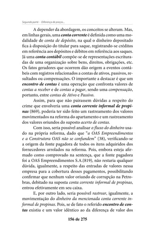- Diferença de preços...Segunda parte
156 de 275
A depender da abordagem, os conceitos se alteram. Mas,
em linhas gerais, uma conta corrente é definida como uma mo-
dalidade de conta de depósito, na qual o dinheiro depositado
fica à disposição do titular para saque, registrando-se créditos
em referência aos depósitos e débitos em referência aos saques.
Já uma conta contábil compõe-se de representações escritura-
das de uma organização sobre bens, direitos, obrigações, etc.
Os fatos geradores que ocorrem dão origem a eventos contá-
beis com registros relacionados a contas de ativos, passivos, re-
sultados ou compensações. O importante a destacar é que um
encontro de contas é uma operação que confronta valores de
contas a receber e de contas a pagar, sendo uma compensação,
portanto, entre contas de Ativo e Passivo.
Assim, para que não pairassem dúvidas a respeito do
crime que envolveria uma conta corrente informal de propi-
nas (869), poderia ter sido feito um rastreamento dos valores
movimentados na reforma do apartamento e um rastreamento
dos valores oriundos do suposto acerto de contas.
Com isso, seria possível analisar o fluxo do dinheiro usa-
do na própria reforma, dado que “a OAS Empreendimentos
e a Construtora OAS não se confundem” (38), verificando-se
a origem da fonte pagadora de todos os itens adquiridos dos
fornecedores arrolados na reforma. Pois, embora esteja afir-
mado como comprovado na sentença, que a fonte pagadora
foi a OAS Empreendimentos S.A.(819), não restaria qualquer
dúvida, igualmente, a respeito das entradas de valores nessa
empresa para a cobertura desses pagamentos, possibilitando
confirmar que nenhum valor oriundo de corrupção na Petro-
bras, debitado na suposta conta corrente informal de propinas,
entrou efetivamente em seu caixa.
E, por outro lado, seria possível rastrear, igualmente, a
movimentação do dinheiro da mencionada conta corrente in-
formal de propinas. Pois, se de fato o referido encontro de con-
tas existiu e um valor idêntico ao da diferença de valor dos
 