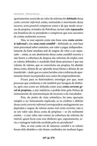 - Diferença de preços...Segunda parte
157 de 275
apartamentos acrescido ao valor da reforma foi debitado dessa
conta corrente informal, então, rastreando o movimento desse
recurso, seria possível comprovar como e de que modo recur-
sos de propina, oriundos da Petrobras, teriam sido repassados
em benefício do ex-presidente e comprovar que esse encontro
de contas realmente ocorreu.
Mas, se essa suposta conta não fosse uma conta corren-
te informal e sim uma conta contábil – definindo-se, com base
num percentual sobre contratos, um valor a pagar, independen-
temente da fonte imediata real de origem do valor a ser repas-
sado – então, se um abatimento dessa conta contábil ocorreu e
não houve a cobertura da despesa das reformas do triplex com
os valores debitados, o resultado final desse processo é que um
volume de valores, que se converteria em propina, foi abatido
dessa conta, deixou de ser apurado nessa forma e deixou de ser
transferido – dado que os custos havidos com a reforma do apar-
tamento foram incorporados nos custos do empreendimento.
Ficará para os historiadores investigar por que, num
processo que condenou o réu também por lavagem de dinhei-
ro, após essa conta ser definida como uma conta corrente ge-
ral de propinas, o juiz indeferiu o pedido feito pela Defesa de
rastreamento da movimentação de recursos a ela vinculados.
Pois, do ponto de vista aritmético, há uma operação
simples a ser futuramente explicada: se os créditos e débitos
dessa conta corrente informal correspondem analogamente aos
depósitos e saques de valores numa real conta corrente, isto é,
se um valor saiu dessa conta de propinas – se ela realmente
existiu – e esse valor não entrou na cobertura da reforma do
imóvel, quem ficou com esse dinheiro que, supostamente, se-
ria a vantagem indevida recebida pelo ex-presidente?
Mas, se essa conta era de natureza contábil e os valores
foram dela abatidos e não foram creditados em nenhum lugar,
 