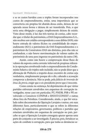 - Diferença de preços...Segunda parte
158 de 275
e se os custos havidos com o triplex foram incorporados nos
custos do empreendimento, então, uma importância que se
converteria em propina foi abatida dessa conta, deixou de ser
apurada nessa forma e deixou de ser transferida. Pois, o que
seria uma obrigação a pagar, simplesmente deixou de existir.
Visto desse modo, à luz das três teorias de contas, cabe recor-
dar que: o titular do patrimônio, a OAS Empreendimentos S.A.,
não recebeu um crédito correspondente a esse débito (819); não
houve entrada de valores ilícitos na contabilidade do empre-
endimento (821); o patrimônio da OAS Empreendimentos e o
patrimônio da Construtora OAS são distintos, pois elas não se
confundem, e não houve movimentação de valores saídos do
patrimônio de uma para ingresso no patrimônio da outra (38).
Assim, como não houve a comprovação desse fluxo de
valores da suposta conta corrente informal de propinas referen-
te às operações envolvendo todo o empreendimento do Condo-
mínio Solaris e do triplex nele incluído, não se pode dizer que a
afirmação de Pinheiro a respeito desse encontro de contas seja
verdadeira, simplesmente porque ele o diz, cabendo a acusação
comprovar a denúncia. Não se pode, pela falácia de inversão do
ônus da prova, exigir que o ex-presidente prove que é inocente.
Como consta na sentença, há depoimentos de que vários
partidos estiveram envolvidos nos esquemas de corrupção in-
vestigados, nesse caso em particular, PT, PMDB, PSB e PP, en-
volvendo o Consórcio CONPAR e RNEST/CONEST e outras
obras fora da Petrobras. Considerando, ainda, o que foi veicu-
lado sobre documentos da Operação Lavajato e outras, em suas
diferentes fases, particularmente o que se refere às diferentes
relações de empresários, governantes, políticos e partidos que
estariam envolvidos em esquemas de corrupção no país, per-
cebe-se que a Operação Lavajato conseguiu apurar apenas uma
parte do conjunto a ser investigado. É preciso, pois, fortalecer as
ações de combate à corrupção, para que todas as denúncias se-
 