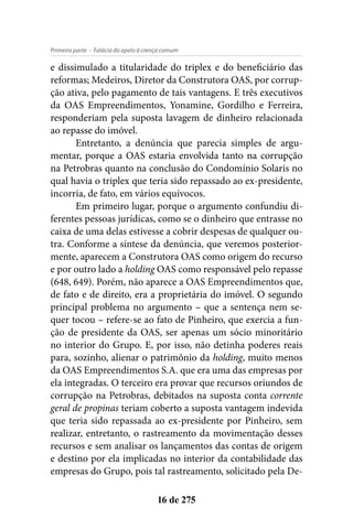 - Falácia do apelo à crença comumPrimeira parte
16 de 275
e dissimulado a titularidade do triplex e do beneficiário das
reformas; Medeiros, Diretor da Construtora OAS, por corrup-
ção ativa, pelo pagamento de tais vantagens. E três executivos
da OAS Empreendimentos, Yonamine, Gordilho e Ferreira,
responderiam pela suposta lavagem de dinheiro relacionada
ao repasse do imóvel.
Entretanto, a denúncia que parecia simples de argu-
mentar, porque a OAS estaria envolvida tanto na corrupção
na Petrobras quanto na conclusão do Condomínio Solaris no
qual havia o triplex que teria sido repassado ao ex-presidente,
incorria, de fato, em vários equívocos.
Em primeiro lugar, porque o argumento confundiu di-
ferentes pessoas jurídicas, como se o dinheiro que entrasse no
caixa de uma delas estivesse a cobrir despesas de qualquer ou-
tra. Conforme a síntese da denúncia, que veremos posterior-
mente, aparecem a Construtora OAS como origem do recurso
e por outro lado a holding OAS como responsável pelo repasse
(648, 649). Porém, não aparece a OAS Empreendimentos que,
de fato e de direito, era a proprietária do imóvel. O segundo
principal problema no argumento – que a sentença nem se-
quer tocou – refere-se ao fato de Pinheiro, que exercia a fun-
ção de presidente da OAS, ser apenas um sócio minoritário
no interior do Grupo. E, por isso, não detinha poderes reais
para, sozinho, alienar o patrimônio da holding, muito menos
da OAS Empreendimentos S.A. que era uma das empresas por
ela integradas. O terceiro era provar que recursos oriundos de
corrupção na Petrobras, debitados na suposta conta corrente
geral de propinas teriam coberto a suposta vantagem indevida
que teria sido repassada ao ex-presidente por Pinheiro, sem
realizar, entretanto, o rastreamento da movimentação desses
recursos e sem analisar os lançamentos das contas de origem
e destino por ela implicadas no interior da contabilidade das
empresas do Grupo, pois tal rastreamento, solicitado pela De-
 
