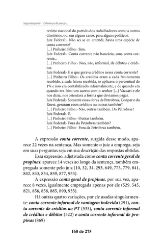 - Diferença de preços...Segunda parte
160 de 275
retório nacional do partido dos trabalhadores como a outros
diretórios, ou, em alguns casos, para alguns políticos.
Juiz Federal:- Não sei se eu entendi, havia uma espécie de
conta corrente?
[...] Pinheiro Filho:- Sim.
Juiz Federal:- Conta corrente não bancária, uma conta cor-
rente...
[...] Pinheiro Filho:- Não, não, informal, de débitos e crédi-
tos.
Juiz Federal:- E o que gerava créditos nessa conta corrente?
[...] Pinheiro Filho:- Os créditos eram a cada faturamento
recebido, a cada fatura recebida, se aplicava o percentual de
1% e isso era contabilizado informalmente, e de quando em
quando era feito um acerto com o senhor [...] Vaccari e ele
nos dizia, nos orientava a forma que devíamos pagar.
Juiz Federal:- Somente essas obras da Petrobras, Conpar e do
Rnest, geraram esses créditos ou outras também?
[...] Pinheiro Filho:- Não, outras também. Da Petrobras?
Juiz Federal:- É.
[...] Pinheiro Filho:- Outras também.
Juiz Federal:- Fora da Petrobras também?
[...] Pinheiro Filho:- Fora da Petrobras também.
A expressão conta corrente, surgida desse modo, apa-
rece 22 vezes na sentença. Mas somente o juiz a emprega, seja
em suas perguntas seja em sua descrição das respostas obtidas.
Essa expressão, adjetivada como conta corrente geral de
propinas, aparece 14 vezes ao longo da sentença, também em-
pregada somente pelo juiz (10, 32, 34, 293, 649, 773, 779, 841,
842, 843, 854, 859, 877, 953).
A expressão conta geral de propinas, por sua vez, apa-
rece 8 vezes, igualmente empregada apenas por ele (529, 545,
821, 856, 858, 885, 890, 935).
Há outras quatro variações, por ele usadas singularmen-
te: conta corrente informal de vantagem indevida (291), con-
ta corrente de créditos ao PT (535), conta corrente informal
de créditos e débitos (522) e conta corrente informal de pro-
pinas (869)
 