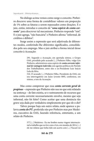 - Diferença de preços...Segunda parte
161 de 275
No diálogo acima vemos como surge o conceito. Pinhei-
ro descreve uma forma de contabilizar valores em proporção
de 1% sobre as faturas a serem repassados como doações. E o
juiz, então, introduz o conceito de “uma espécie de conta cor-
rente” para descrever tal mecanismo. Pinheiro responde “sim”.
E o juiz agrega, “não bancária” e Pinheiro afirma “informal, de
créditos e débitos”.
Surge assim a expressão que será adjetivada de diferen-
tes modos, conferindo-lhe diferentes significados, consolida-
dos pelo seu emprego. Mas o juiz atribui a forma inicial desse
conceito à Acusação:
291. Segundo a Acusação, em apertada síntese, o Grupo
OAS, presidido pelo acusado [...] Pinheiro Filho, vulgo Léo
Pinheiro, administrava uma espécie de conta corrente infor-
mal de vantagem indevida com agentes políticos do Partido
dos Trabalhadores, entre eles o ex-Presidente Luiz Inácio
Lula da Silva.
516. O acusado [...] Pinheiro Filho, Presidente da OAS, em
seu interrogatório em Juízo (evento 809), confirmou, em
síntese, a tese da Acusação.
Mas como comprovar que essa conta corrente geral de
propinas – expressão que Pinheiro não usa no que está relatado
na sentença – de fato existiu, se o rastreamento de recursos que
uma conta corrente necessariamente envolve, mesmo que seja
informal, não foi feito? Como aceitar que uma denúncia tão
grave seja dada por verdadeira simplesmente por que ele o diz?
Talvez porque haja um outro relato, onde aparece a pa-
lavra conta do PT, proferida não por Pinheiro mas por Medei-
ros, executivo da OAS, fazendo referência, entretanto, a um
relato de Pinheiro.
577.[...] Medeiros:- Eu me lembro numa viagem internacio-
nal a trabalho que eu tive com o Léo, em meados de 2014, [...]
ele me relatou que tinha tido um acerto com [...] Vaccari no
 