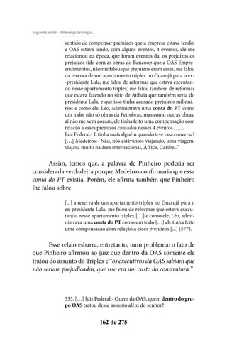 - Diferença de preços...Segunda parte
162 de 275
sentido de compensar prejuízos que a empresa estava tendo,
a OAS estava tendo, com alguns eventos, 4 eventos, ele me
relacionou na época, que foram eventos da, os prejuízos os
prejuízos tido com as obras do Bancoop que a OAS Empre-
endimentos, não me falou que prejuízos eram esses, me falou
da reserva de um apartamento triplex no Guarujá para o ex-
-presidente Lula, me falou de reformas que estava executan-
do nesse apartamento triplex, me falou também de reformas
que estava fazendo no sítio de Atibaia que também seria do
presidente Lula, e que isso tinha causado prejuízos milioná-
rios e como ele, Léo, administrava uma conta do PT como
um todo, não só obras da Petrobras, mas como outras obras,
aí não me vem aocaso, ele tinha feito uma compensação com
relação a esses prejuízos causados nesses 4 eventos […].
Juiz Federal:- E tinha mais alguém quando teve essa conversa?
[…] Medeiros:- Não, nós estávamos viajando, uma viagem,
viajava muito na área internacional, África, Caribe...”
Assim, temos que, a palavra de Pinheiro poderia ser
considerada verdadeira porque Medeiros confirmaria que essa
conta do PT existia. Porém, ele afirma também que Pinheiro
lhe falou sobre
[...] a reserva de um apartamento triplex no Guarujá para o
ex-presidente Lula, me falou de reformas que estava execu-
tando nesse apartamento triplex […] e como ele, Léo, admi-
nistrava uma conta do PT como um todo […] ele tinha feito
uma compensação com relação a esses prejuízos [...] (577).
Esse relato esbarra, entretanto, num problema: o fato de
que Pinheiro afirmou ao juiz que dentro da OAS somente ele
tratou do assunto do Triplex e “os executivos da OAS sabiam que
não seriam prejudicados, que isso era um custo da construtora.”
533. […] Juiz Federal:- Quem da OAS, quem dentro do gru-
po OAS tratou desse assunto além do senhor?
 