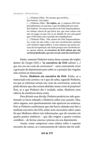 - Diferença de preços...Segunda parte
163 de 275
[…] Pinheiro Filho:- Do assunto que envolvia...
Juiz Federal:- Do triplex.
[…] Pinheiro Filho:- Do triplex, eu. A empresa OAS Em-
preendimentos só executou o que foi deliberado por mim.
Juiz Federal:- Os outros executivos da OAS Empreendimen-
tos tinham ciência de que havia um, que esses valores não
iam ser pagos ou que isso ia ser abatido de um caixa geral
que a OAS tinha com o partido dos trabalhadores?
[…] Pinheiro Filho:- Não, dentro da OAS Empreendimen-
tos, como ela não tinha e não tem envolvimento nenhum
com nenhum órgão público, é uma empresa que presta ser-
viços de incorporação, não tinha porque estar envolvida nis-
so, apenas sabiam, os executivos da OAS sabiam que não
seriam prejudicados, que isso era um custo da construtora.”
Então, somente Pinheiro tratou desse assunto do triplex
dentro do Grupo OAS e “os executivos da OAS sabiam [...]
que isso era um custo da construtora” – seria conveniente rever
a gravação do depoimento para saber se a posição das vírgulas
está correta na transcrição.
Porém, Medeiros era executivo da OAS. Então, se a
transcrição está correta e se o que ele sabia, segundo Pinheiro,
era que as reformas seriam um custo da construtora, como ele
pôde afirmar que elas seriam abatidas numa conta de propinas?
Pois, se o que Pinheiro diz é verdade, então, Medeiros nem
saberia da existência dessa conta.
Para dirimir essa dúvida, Pinheiro poderia ter sido ques-
tionado se havia relatado a Medeiros sobre esse assunto. Mas,
salvo engano, esse questionamento não apareceu na sentença.
Pois se Pinheiro confirmasse que não havia relatado esse fato a
nenhum executivo da OAS, então seria necessário saber como
foi que Medeiros obteve tais informações, que ele resumiu em
quatro pontos sintéticos – que dão origem a quatro eventos
contábeis – de forma concisa e precisa em seu depoimento.
Assim, como comprovar esses relatos sobre o suposto
encontro de contas, se o rastreamento de valores não foi reali-
 