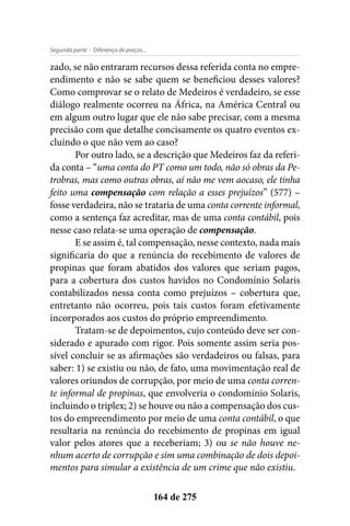 - Diferença de preços...Segunda parte
164 de 275
zado, se não entraram recursos dessa referida conta no empre-
endimento e não se sabe quem se beneficiou desses valores?
Como comprovar se o relato de Medeiros é verdadeiro, se esse
diálogo realmente ocorreu na África, na América Central ou
em algum outro lugar que ele não sabe precisar, com a mesma
precisão com que detalhe concisamente os quatro eventos ex-
cluindo o que não vem ao caso?
Por outro lado, se a descrição que Medeiros faz da referi-
da conta – “uma conta do PT como um todo, não só obras da Pe-
trobras, mas como outras obras, aí não me vem aocaso, ele tinha
feito uma compensação com relação a esses prejuízos” (577) –
fosse verdadeira, não se trataria de uma conta corrente informal,
como a sentença faz acreditar, mas de uma conta contábil, pois
nesse caso relata-se uma operação de compensação.
E se assim é, tal compensação, nesse contexto, nada mais
significaria do que a renúncia do recebimento de valores de
propinas que foram abatidos dos valores que seriam pagos,
para a cobertura dos custos havidos no Condomínio Solaris
contabilizados nessa conta como prejuízos – cobertura que,
entretanto não ocorreu, pois tais custos foram efetivamente
incorporados aos custos do próprio empreendimento.
Tratam-se de depoimentos, cujo conteúdo deve ser con-
siderado e apurado com rigor. Pois somente assim seria pos-
sível concluir se as afirmações são verdadeiros ou falsas, para
saber: 1) se existiu ou não, de fato, uma movimentação real de
valores oriundos de corrupção, por meio de uma conta corren-
te informal de propinas, que envolveria o condomínio Solaris,
incluindo o triplex; 2) se houve ou não a compensação dos cus-
tos do empreendimento por meio de uma conta contábil, o que
resultaria na renúncia do recebimento de propinas em igual
valor pelos atores que a receberiam; 3) ou se não houve ne-
nhum acerto de corrupção e sim uma combinação de dois depoi-
mentos para simular a existência de um crime que não existiu.
 