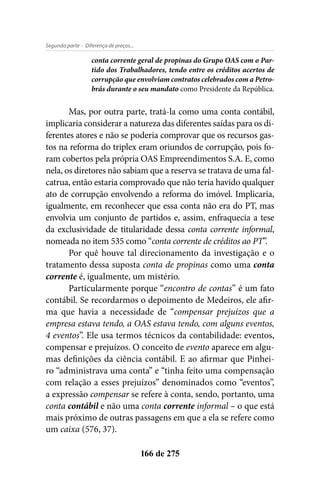 - Diferença de preços...Segunda parte
166 de 275
conta corrente geral de propinas do Grupo OAS com o Par-
tido dos Trabalhadores, tendo entre os créditos acertos de
corrupção que envolviam contratos celebrados com a Petro-
brás durante o seu mandato como Presidente da República.
Mas, por outra parte, tratá-la como uma conta contábil,
implicaria considerar a natureza das diferentes saídas para os di-
ferentes atores e não se poderia comprovar que os recursos gas-
tos na reforma do triplex eram oriundos de corrupção, pois fo-
ram cobertos pela própria OAS Empreendimentos S.A. E, como
nela, os diretores não sabiam que a reserva se tratava de uma fal-
catrua, então estaria comprovado que não teria havido qualquer
ato de corrupção envolvendo a reforma do imóvel. Implicaria,
igualmente, em reconhecer que essa conta não era do PT, mas
envolvia um conjunto de partidos e, assim, enfraquecia a tese
da exclusividade de titularidade dessa conta corrente informal,
nomeada no item 535 como “conta corrente de créditos ao PT”.
Por quê houve tal direcionamento da investigação e o
tratamento dessa suposta conta de propinas como uma conta
corrente é, igualmente, um mistério.
Particularmente porque “encontro de contas” é um fato
contábil. Se recordarmos o depoimento de Medeiros, ele afir-
ma que havia a necessidade de “compensar prejuízos que a
empresa estava tendo, a OAS estava tendo, com alguns eventos,
4 eventos”. Ele usa termos técnicos da contabilidade: eventos,
compensar e prejuízos. O conceito de evento aparece em algu-
mas definições da ciência contábil. E ao afirmar que Pinhei-
ro “administrava uma conta” e “tinha feito uma compensação
com relação a esses prejuízos” denominados como “eventos”,
a expressão compensar se refere à conta, sendo, portanto, uma
conta contábil e não uma conta corrente informal – o que está
mais próximo de outras passagens em que a ela se refere como
um caixa (576, 37).
 