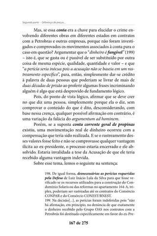 - Diferença de preços...Segunda parte
167 de 275
Mas, se essa conta era a chave para elucidar o crime en-
volvendo diferentes obras em diferentes estados em contratos
com a Petrobras e outras empresas, porque não foram investi-
gados e comprovados os movimentos associados à conta para o
caso em questão? Argumentar que o “dinheiro é fungível” (199)
– isto é, que se gasta ou é passível de ser substituído por outra
coisa de mesma espécie, qualidade, quantidade e valor – e que
“a perícia seria inócua pois a acusação não se baseia em um ras-
treamento específico”, para, então, simplesmente dar-se crédito
à palavra de duas pessoas que poderiam se livrar de mais de
duas décadas de prisão ao proferir algumas frases incriminando
alguém é algo que está desprovido de fundamento lógico.
Pois, do ponto de vista lógico, afirmar que se deve crer
no que diz uma pessoa, simplesmente porque ela o diz, sem
comprovar o conteúdo do que é dito, desconsiderando, com
base nessa crença, qualquer possível afirmação em contrário, é
uma variação da falácia do argumentum ad hominem.
Porém, se a suposta conta corrente geral de propinas
existiu, uma movimentação real de dinheiro ocorreu com a
compensação que teria sido realizada. E se o rastreamento des-
ses valores fosse feito e não se comprovasse qualquer vantagem
ilícita ao ex-presidente, o processo estaria encerrado e ele ab-
solvido. Estaria invalidada a tese da Acusação de que ele teria
recebido alguma vantagem indevida.
Sobre esse tema, lemos o seguinte na sentença:
198. De igual forma, desnecessárias as perícias requeridas
pela Defesa de Luiz Inácio Lula da Silva para que fosse ve-
rificado se os recursos utilizados para a construção do Con-
domínio Solaris ou das reformas no apartamento 164-A, tri-
plex, poderiam ser rastreadas até os contratos do Consórcio
CONPAR e do Consórcio CONEST/RNEST.
199. Na decisão[...], as perícias foram indeferidas pois “não
há afirmação, em princípio, na denúncia de que exatamente
o dinheiro recebido pelo Grupo OAS nos contratos com a
Petrobrás foi destinado especificamente em favor do ex-Pre-
 
