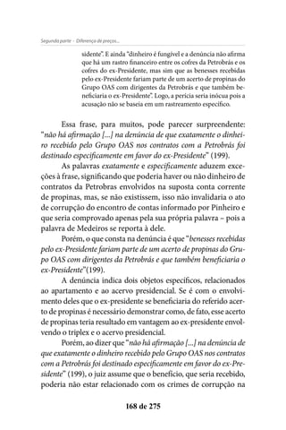 - Diferença de preços...Segunda parte
168 de 275
sidente”. E ainda “dinheiro é fungível e a denúncia não afirma
que há um rastro financeiro entre os cofres da Petrobrás e os
cofres do ex-Presidente, mas sim que as benesses recebidas
pelo ex-Presidente fariam parte de um acerto de propinas do
Grupo OAS com dirigentes da Petrobrás e que também be-
neficiaria o ex-Presidente”. Logo, a perícia seria inócua pois a
acusação não se baseia em um rastreamento específico.
Essa frase, para muitos, pode parecer surpreendente:
“não há afirmação [...] na denúncia de que exatamente o dinhei-
ro recebido pelo Grupo OAS nos contratos com a Petrobrás foi
destinado especificamente em favor do ex-Presidente” (199).
As palavras exatamente e especificamente aduzem exce-
ções à frase, significando que poderia haver ou não dinheiro de
contratos da Petrobras envolvidos na suposta conta corrente
de propinas, mas, se não existissem, isso não invalidaria o ato
de corrupção do encontro de contas informado por Pinheiro e
que seria comprovado apenas pela sua própria palavra – pois a
palavra de Medeiros se reporta à dele.
Porém, o que consta na denúncia é que “benesses recebidas
pelo ex-Presidente fariam parte de um acerto de propinas do Gru-
po OAS com dirigentes da Petrobrás e que também beneficiaria o
ex-Presidente”(199).
A denúncia indica dois objetos específicos, relacionados
ao apartamento e ao acervo presidencial. Se é com o envolvi-
mento deles que o ex-presidente se beneficiaria do referido acer-
to de propinas é necessário demonstrar como, de fato, esse acerto
de propinas teria resultado em vantagem ao ex-presidente envol-
vendo o triplex e o acervo presidencial.
Porém, ao dizer que “não há afirmação [...] na denúncia de
que exatamente o dinheiro recebido pelo Grupo OAS nos contratos
com a Petrobrás foi destinado especificamente em favor do ex-Pre-
sidente” (199), o juiz assume que o benefício, que seria recebido,
poderia não estar relacionado com os crimes de corrupção na
 