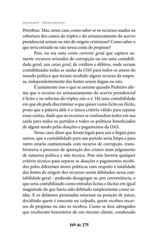 - Diferença de preços...Segunda parte
169 de 275
Petrobras. Mas, nesse caso, como saber se os recursos usados na
cobertura dos custos do triplex e do armazenamento do acervo
presidencial seriam ou não de origem criminosa? Como saber o
que teria entrado ou não nessa conta de propinas?
Pois, ou era uma conta corrente geral que captava so-
mente recursos oriundos de corrupção ou era uma contabili-
dade geral, um caixa geral, de créditos e débitos, onde seriam
contabilizadas todas as saídas da OAS para todos os atores do
mundo político que teriam recebido algum recurso da empre-
sa, independentemente das fontes serem ilegais ou não.
É justamente isso o que se assume quando Pinheiro afir-
ma que o recurso no armazenamento do acervo presidencial
é lícito e na reforma do triplex não o é. Há uma contabilidade
em que ele pode discriminar o que quiser como lícito ou ilícito,
posto que a palavra dele é o único critério válido para separar
essas contas, dado que os recursos se confundem todos em sua
saída para todos os partidos e todos os políticos beneficiados
de algum modo pelas doações e pagamentos da OAS.
Nesse caso, dizer que foram legais para uns e ilegais para
outros, que a contabilidade para um partido seria limpa e para
outro estaria contaminada com recurso de corrupção, trans-
formaria o processo de apuração dos crimes num julgamento
de natureza política e não técnica. Pois não haveria qualquer
critério técnico para separar as doações e pagamentos recebi-
dos pelos diferentes atores políticos com respeito à totalidade
das fontes de origem dos recursos assim debitados nessa con-
tabilidade geral – podendo desagregar-se, por conveniência, o
que seria contabilizado como entradas lícitas e ilícitas em igual
magnitude do que havia sido debitado simplesmente como sa-
ídas. E os delatores premiados estariam na posição de juízes,
decidindo quem é inocente ou culpado, quem recebeu recur-
sos de propinas ou não os recebeu. Como se dois advogados
que receberam honorários de um mesmo cliente, condenado
 