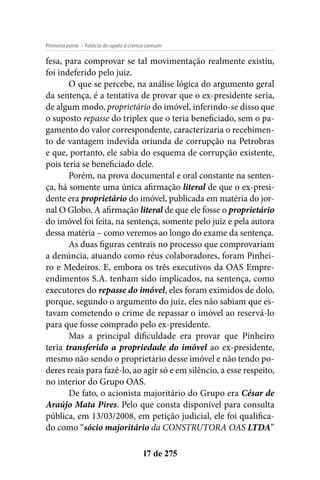 - Falácia do apelo à crença comumPrimeira parte
17 de 275
fesa, para comprovar se tal movimentação realmente existiu,
foi indeferido pelo juiz.
O que se percebe, na análise lógica do argumento geral
da sentença, é a tentativa de provar que o ex-presidente seria,
de algum modo, proprietário do imóvel, inferindo-se disso que
o suposto repasse do triplex que o teria beneficiado, sem o pa-
gamento do valor correspondente, caracterizaria o recebimen-
to de vantagem indevida oriunda de corrupção na Petrobras
e que, portanto, ele sabia do esquema de corrupção existente,
pois teria se beneficiado dele.
Porém, na prova documental e oral constante na senten-
ça, há somente uma única afirmação literal de que o ex-presi-
dente era proprietário do imóvel, publicada em matéria do jor-
nal O Globo. A afirmação literal de que ele fosse o proprietário
do imóvel foi feita, na sentença, somente pelo juiz e pela autora
dessa matéria – como veremos ao longo do exame da sentença.
As duas figuras centrais no processo que comprovariam
a denúncia, atuando como réus colaboradores, foram Pinhei-
ro e Medeiros. E, embora os três executivos da OAS Empre-
endimentos S.A. tenham sido implicados, na sentença, como
executores do repasse do imóvel, eles foram eximidos de dolo,
porque, segundo o argumento do juiz, eles não sabiam que es-
tavam cometendo o crime de repassar o imóvel ao reservá-lo
para que fosse comprado pelo ex-presidente.
Mas a principal dificuldade era provar que Pinheiro
teria transferido a propriedade do imóvel ao ex-presidente,
mesmo não sendo o proprietário desse imóvel e não tendo po-
deres reais para fazê-lo, ao agir só e em silêncio, a esse respeito,
no interior do Grupo OAS.
De fato, o acionista majoritário do Grupo era César de
Araújo Mata Pires. Pelo que consta disponível para consulta
pública, em 13/03/2008, em petição judicial, ele foi qualifica-
do como “sócio majoritário da CONSTRUTORA OAS LTDA”
 