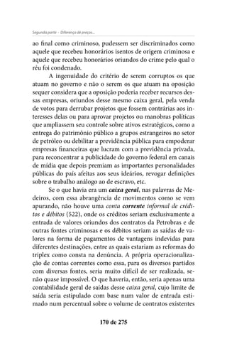 - Diferença de preços...Segunda parte
170 de 275
ao final como criminoso, pudessem ser discriminados como
aquele que recebeu honorários isentos de origem criminosa e
aquele que recebeu honorários oriundos do crime pelo qual o
réu foi condenado.
A ingenuidade do critério de serem corruptos os que
atuam no governo e não o serem os que atuam na oposição
sequer considera que a oposição poderia receber recursos des-
sas empresas, oriundos desse mesmo caixa geral, pela venda
de votos para derrubar projetos que fossem contrárias aos in-
teresses delas ou para aprovar projetos ou manobras políticas
que ampliassem seu controle sobre ativos estratégicos, como a
entrega do patrimônio público a grupos estrangeiros no setor
de petróleo ou debilitar a previdência pública para empoderar
empresas financeiras que lucram com a previdência privada,
para reconcentrar a publicidade do governo federal em canais
de mídia que depois premiam as importantes personalidades
públicas do país afeitas aos seus ideários, revogar definições
sobre o trabalho análogo ao de escravo, etc.
Se o que havia era um caixa geral, nas palavras de Me-
deiros, com essa abrangência de movimentos como se vem
apurando, não houve uma conta corrente informal de crédi-
tos e débitos (522), onde os créditos seriam exclusivamente a
entrada de valores oriundos dos contratos da Petrobras e de
outras fontes criminosas e os débitos seriam as saídas de va-
lores na forma de pagamentos de vantagens indevidas para
diferentes destinações, entre as quais estariam as reformas do
triplex como consta na denúncia. A própria operacionaliza-
ção de contas correntes como essa, para os diversos partidos
com diversas fontes, seria muito difícil de ser realizada, se-
não quase impossível. O que haveria, então, seria apenas uma
contabilidade geral de saídas desse caixa geral, cujo limite de
saída seria estipulado com base num valor de entrada esti-
mado num percentual sobre o volume de contratos existentes
 