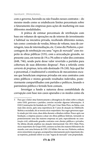 - Diferença de preços...Segunda parte
171 de 275
com o governo, havendo ou não fraudes nesses contratos – do
mesmo modo como se estabelecem limites percentuais sobre
o faturamento das empresas para ações de marketing em suas
diferentes modalidades.
A prática de estimar percentuais de retribuição com
base em volumes de operações ou de retorno do investimento
é habitual na iniciativa privada, recebendo diferentes nomes,
tais como: comissão de vendas, bônus de volume, taxa de cor-
retagem, taxa de intermediação, etc. Como diz Pinheiro, a por-
centagem de retribuição era uma “regra de mercado” com res-
peito às obras públicas (535), com a arrecadação girando, no
presente caso, em torno de 1% a 3% sobre o valor dos contratos
(648, 746), sendo parte desse valor revertido a partidos para
cobertura de suas diferentes despesas5
. Para a referida conta
corrente de propinas, teria sido destinado 1% (10). Seja qual for
o percentual, é inadmissível a existência de mecanismos escu-
sos que beneficiam empresas privadas em seus contratos com
entes públicos e mistos gerando resultados indevidos, poste-
riormente compartilhados com partidos e políticos, lesando o
patrimônio público e ferindo bem comum.
Investigar a fundo a natureza dessa contabilidade da
corrupção com base nos casos apurados e os modos como ela
5	 Para que o leitor situe historicamente a abrangência do relato sobre a relação
entre OAS, governos e partidos, convém recordar algumas informações. A
OAS Construções foi fundada em 1976, por César Mata Pires, na Bahia, com
mais dois sócios, após uma experiência de 5 anos de atuação na Odebrecht.
Refeita a sociedade, ele se tornou sócio majoritário. Seu sogro governou aque-
le estado por três vezes, duas delas durante a ditadura militar. Pouco após sua
fundação, a empresa passou a atuar em obras públicas federais, tornando-se
posteriormente uma das maiores empresas no país, especialmente na cons-
trução civil, celebrando grandes contratos com clientes públicos e privados.
Na última década ampliou sua atuação internacional. Em 2014 Mata Pires,
sócio majoritário do Grupo OAS, constava na lista dos maiores bilionários do
mundo, com uma fortuna de US$ 1,55 bilhão. Por sua vez, Pinheiro, embora
sócio minoritário no grupo, acompanhou internamente parte importante des-
sa trajetória, podendo referir-se a tais “regras de mercado” com propriedade.
 