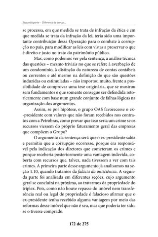- Diferença de preços...Segunda parte
172 de 275
se processa, em que medida se trata de infração da ética e em
que medida se trata da infração da lei, teria sido uma impor-
tante contribuição dessa Operação para o combate à corrup-
ção no país, para modificar as leis com vistas a preservar o que
é direito e justo no trato do patrimônio público.
Mas, como podemos ver pela sentença, a análise técnica
das questões – mesmo triviais no que se refere à averbação de
um condomínio, à distinção da natureza de contas contábeis
ou correntes e até mesmo na definição do que são questões
induzidas ou estimuladas – não importou muito, frente a pos-
sibilidade de comprovar uma tese originária, que se mostrou
sem fundamentos e que somente consegue ser defendida reto-
ricamente com base num grande conjunto de falhas lógicas na
organização dos argumentos.
Assim, se por hipótese, o grupo OAS favorecesse o ex-
-presidente com valores que não foram recebidos nos contra-
tos com a Petrobras, como provar que isso seria um crime se os
recursos viessem do próprio faturamento geral das empresas
que compõem o Grupo?
O argumento da sentença será que o ex-presidente sabia
e permitiu que a corrupção ocorresse, porque era responsá-
vel pela indicação dos diretores que cometeram os crimes e
porque receberia posteriormente uma vantagem indevida, co-
berta com recursos que, talvez, nada tivessem a ver com tais
crimes. A primeira parte desse argumento já analisamos na se-
ção 1.10, quando tratamos da falácia da onisciência. A segun-
da parte foi analisada em diferentes seções, cujo argumento
geral se concluirá na próxima, ao tratarmos da propriedade do
triplex. Pois, como não houve repasse do imóvel nem transfe-
rência real ou legal de propriedade é falacioso afirmar que o
ex-presidente tenha recebido alguma vantagem por meio das
reformas desse imóvel que não é seu, mas que poderia ter sido,
se o tivesse comprado.
 