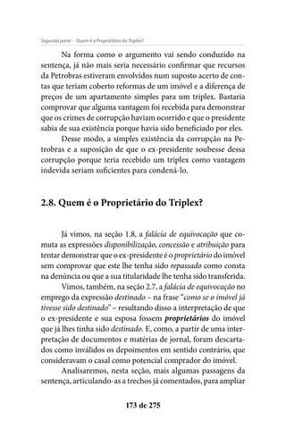 - Quem é o Proprietário do Triplex?Segunda parte
173 de 275
Na forma como o argumento vai sendo conduzido na
sentença, já não mais seria necessário confirmar que recursos
da Petrobras estiveram envolvidos num suposto acerto de con-
tas que teriam coberto reformas de um imóvel e a diferença de
preços de um apartamento simples para um triplex. Bastaria
comprovar que alguma vantagem foi recebida para demonstrar
que os crimes de corrupção haviam ocorrido e que o presidente
sabia de sua existência porque havia sido beneficiado por eles.
Desse modo, a simples existência da corrupção na Pe-
trobras e a suposição de que o ex-presidente soubesse dessa
corrupção porque teria recebido um triplex como vantagem
indevida seriam suficientes para condená-lo.
2.8. Quem é o Proprietário do Triplex?
Já vimos, na seção 1.8, a falácia de equivocação que co-
muta as expressões disponibilização, concessão e atribuição para
tentar demonstrar que o ex-presidente é o proprietário do imóvel
sem comprovar que este lhe tenha sido repassado como consta
na denúncia ou que a sua titularidade lhe tenha sido transferida.
Vimos, também, na seção 2.7, a falácia de equivocação no
emprego da expressão destinado – na frase “como se o imóvel já
tivesse sido destinado” – resultando disso a interpretação de que
o ex-presidente e sua esposa fossem proprietários do imóvel
que já lhes tinha sido destinado. E, como, a partir de uma inter-
pretação de documentos e matérias de jornal, foram descarta-
dos como inválidos os depoimentos em sentido contrário, que
consideravam o casal como potencial comprador do imóvel.
Analisaremos, nesta seção, mais algumas passagens da
sentença, articulando-as a trechos já comentados, para ampliar
 