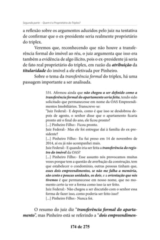 - Quem é o Proprietário do Triplex?Segunda parte
174 de 275
a reflexão sobre os argumentos aduzidos pelo juiz na tentativa
de confirmar que o ex-presidente seria realmente proprietário
do triplex.
Veremos que, reconhecendo que não houve a transfe-
rência formal do imóvel ao réu, o juiz argumenta que isso era
também a evidência de algo ilícito, pois o ex-presidente já seria
de fato real proprietário do triplex, em razão da atribuição da
titularidade do imóvel a ele efetivada por Pinheiro.
Sobre o tema da transferência formal do triplex, há uma
passagem importante a ser analisada.
531. Afirmou ainda que não chegou a ser definido como a
transferência formal do apartamento seria feita, tendo sido
solicitado que permanecesse em nome da OAS Empreendi-
mentos Imobiliários. Transcreve-se:
“Juiz Federal:- E depois, como é que isso se desdobrou de-
pois de agosto, o senhor disse que o apartamento ficaria
pronto até o final do ano, ele ficou pronto?
[...] Pinheiro Filho:- Ficou pronto.
Juiz Federal:- Mas ele foi entregue daí à família do ex-pre-
sidente?
[...] Pinheiro Filho:- Eu fui preso em 14 de novembro de
2014, aí eu já não acompanhei mais.
Juiz Federal:- E quando iria ser feita a transferência do regis-
tro do imóvel da OAS?
[...] Pinheiro Filho:- Esse assunto nós provocamos muitas
vezes porque tem a questão de averbação da construção, tem
que estabelecer o condomínio, outras pessoas tinham que,
esses dois empreendimentos, se não me falha a memória,
são cento e poucas unidades, os dois, e a orientação que nós
tivemos é que permanecesse em nosso nome, que no mo-
mento certo ia ver a forma como isso ia ser feito.
Juiz Federal:- Não chegou a ser discutido com o senhor essa
forma de fazer isso, como poderia ser feito isso?
[...] Pinheiro Filho:- Nunca foi.
O resumo do juiz diz “transferência formal do aparta-
mento”, mas Pinheiro está se referindo a “dois empreendimen-
 