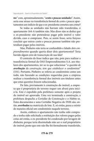 - Quem é o Proprietário do Triplex?Segunda parte
175 de 275
tos” com, aproximadamente, “cento e poucas unidades”. Assim,
seria esse atraso na transferência formal de cento e poucos apar-
tamentos um indício de que o ex-presidente cometeu um crime?
Se todas as unidades não haviam sido transferidas, o
apartamento 164-A também não. Mas disso não se deduz que
o ex-presidente não pretendesse pagar pelo imóvel o valor
devido, caso o comprasse. Pois, se assim fosse, seria forçoso
concluir que outras cento e poucas pessoas também não pre-
tendiam pagar pelos imóveis.
Mas, Pinheiro não teria se confundido e falado dois em-
preendimentos quando queria dizer dois apartamentos? Teria
havido algum erro de transcrição de sua fala?
O contexto da frase indica que não, pois para realizar a
transferência formal da OAS Empreendimentos S.A. aos titu-
lares dos apartamentos, ter-se-ia que solucionar “a questão de
averbação da construção, tem que estabelecer o condomínio”
(531). Portanto, Pinheiro se referia ao condomínio como um
todo, não havendo as condições requeridas para a empresa
realizar a transferência formal dos imóveis aos titulares antes
que estas questões fossem solucionadas.
De fato, previamente à construção do imóvel, a empre-
sa que é proprietária do terreno requer um alvará para inici-
á-la. Este é expedido pela prefeitura somente após o projeto
do imóvel ser aprovado. Uma vez terminada a construção, a
prefeitura despacha a Certidão de Construção e o Habite-se.
Estes documentos e uma Certidão Negativa do INSS são, en-
tão, averbados na matrícula do lote. E, só então, passa a existir
de maneira oficial um condomínio naquele terreno.
Assim, embora o apartamento não tenha sido compra-
do e tenha sido solicitada a restituição dos valores pagos pelas
cotas até então, o ex-presidente foi condenado por lavagem de
dinheiro, porque teria dissimulado não ser o real proprietário
do imóvel, posto que este não lhe foi formalmente transferido,
 