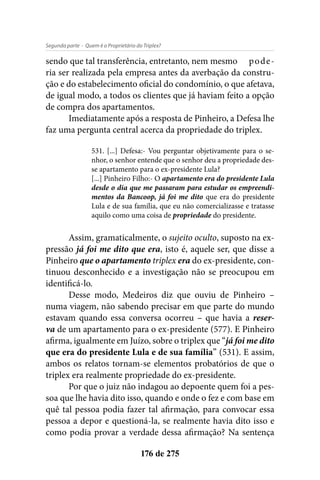 - Quem é o Proprietário do Triplex?Segunda parte
176 de 275
sendo que tal transferência, entretanto, nem mesmo	 pode-
ria ser realizada pela empresa antes da averbação da constru-
ção e do estabelecimento oficial do condomínio, o que afetava,
de igual modo, a todos os clientes que já haviam feito a opção
de compra dos apartamentos.
Imediatamente após a resposta de Pinheiro, a Defesa lhe
faz uma pergunta central acerca da propriedade do triplex.
531. [...] Defesa:- Vou perguntar objetivamente para o se-
nhor, o senhor entende que o senhor deu a propriedade des-
se apartamento para o ex-presidente Lula?
[...] Pinheiro Filho:- O apartamento era do presidente Lula
desde o dia que me passaram para estudar os empreendi-
mentos da Bancoop, já foi me dito que era do presidente
Lula e de sua família, que eu não comercializasse e tratasse
aquilo como uma coisa de propriedade do presidente.
Assim, gramaticalmente, o sujeito oculto, suposto na ex-
pressão já foi me dito que era, isto é, aquele ser, que disse a
Pinheiro que o apartamento triplex era do ex-presidente, con-
tinuou desconhecido e a investigação não se preocupou em
identificá-lo.
Desse modo, Medeiros diz que ouviu de Pinheiro –
numa viagem, não sabendo precisar em que parte do mundo
estavam quando essa conversa ocorreu – que havia a reser-
va de um apartamento para o ex-presidente (577). E Pinheiro
afirma, igualmente em Juízo, sobre o triplex que “já foi me dito
que era do presidente Lula e de sua família” (531). E assim,
ambos os relatos tornam-se elementos probatórios de que o
triplex era realmente propriedade do ex-presidente.
Por que o juiz não indagou ao depoente quem foi a pes-
soa que lhe havia dito isso, quando e onde o fez e com base em
quê tal pessoa podia fazer tal afirmação, para convocar essa
pessoa a depor e questioná-la, se realmente havia dito isso e
como podia provar a verdade dessa afirmação? Na sentença
 