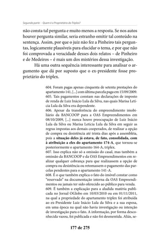 - Quem é o Proprietário do Triplex?Segunda parte
177 de 275
não consta tal pergunta e muito menos a resposta. Se nos autos
houver pergunta similar, seria estranho omitir tal conteúdo na
sentença. Assim, por que o juiz não fez a Pinheiro tais pergun-
tas, logicamente plausíveis para elucidar o tema, e por que não
foi comprovada a veracidade desses dois relatos – de Pinheiro
e de Medeiros – é mais um dos mistérios dessa investigação.
Há uma outra sequência interessante para analisar o ar-
gumento que dá por suposto que o ex-presidente fosse pro-
prietário do triplex.
604. Foram pagas apenas cinquenta de setenta prestações do
apartamento141,[...]comúltimaparcelapagaem15/09/2009.
605. Tais pagamentos constam nas declarações de imposto
de renda de Luiz Inácio Lula da Silva, nas quais Marisa Letí-
cia Lula da Silva era dependente.
606. Apesar da transferência do empreendimento imobi-
liário da BANCOOP para a OAS Empreendimentos em
08/10/2009, [...] nunca houve preocupação de Luiz Inácio
Lula da Silva ou Marisa Letícia Lula da Silva em seguir as
regras impostas aos demais cooperados, de realizar a opção
de compra ou desistência até trinta dias após a assembléia,
pois a situação deles já estava, de fato, consolidada, com
à atribuição a eles do apartamento 174-A, que tornou-se
posteriormente o apartamento 164-A, triplex.
607. Isso explica não só a omissão do casal, mas também a
omissão da BANCOOP e da OAS Empreendimentos em re-
alizar qualquer cobrança para que realizassem a opção de
compra ou desistência ou retomassem o pagamento das par-
celas pendentes para o apartamento 141-A.
608. É o que também explica o fato do imóvel constar como
“reservado” na documentação interna da OAS Empreendi-
mentos ou jamais ter sido oferecido ao público para venda.
609. É também a explicação para a aludida matéria publi-
cada no Jornal OGlobo em 10/03/2010 ou em 01/11/2011,
na qual a propriedade do apartamento triplex foi atribuída
ao ex-Presidente Luiz Inácio Lula da Silva e a sua esposa,
em uma época na qual não havia investigação ou intenção
de investigação para o fato. A informação, por forma desco-
nhecida vazou, foi publicada e não foi desmentida. Aliás, se-
 