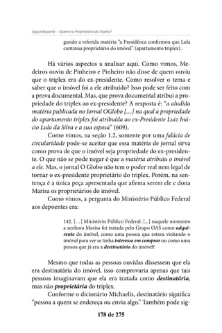 - Quem é o Proprietário do Triplex?Segunda parte
178 de 275
gundo a referida matéria “a Presidênca confirmou que Lula
continua proprietário do imóvel” (apartamento triplex).
Há vários aspectos a analisar aqui. Como vimos, Me-
deiros ouviu de Pinheiro e Pinheiro não disse de quem ouviu
que o triplex era do ex-presidente. Como resolver o tema e
saber que o imóvel foi a ele atribuído? Isso pode ser feito com
a prova documental. Mas, que prova documental atribui a pro-
priedade do triplex ao ex-presidente? A resposta é: “a aludida
matéria publicada no Jornal OGlobo […] na qual a propriedade
do apartamento triplex foi atribuída ao ex-Presidente Luiz Iná-
cio Lula da Silva e a sua esposa” (609).
Como vimos, na seção 1.2, somente por uma falácia de
circularidade pode-se aceitar que essa matéria de jornal sirva
como prova de que o imóvel seja propriedade do ex-presiden-
te. O que não se pode negar é que a matéria atribuiu o imóvel
a ele. Mas, o jornal O Globo não tem o poder real nem legal de
tornar o ex-presidente proprietário do triplex. Porém, na sen-
tença é a única peça apresentada que afirma serem ele e dona
Marisa os proprietários do imóvel.
Como vimos, a pergunta do Ministério Público Federal
aos depoentes era:
142. […] Ministério Público Federal: [...] naquele momento
a senhora Marisa foi tratada pelo Grupo OAS como adqui-
rente do imóvel, como uma pessoa que estava visitando o
imóvel para ver se tinha interesse em comprar ou como uma
pessoa que já era a destinatária do imóvel?
Mesmo que todas as pessoas ouvidas dissessem que ela
era destinatária do imóvel, isso comprovaria apenas que tais
pessoas imaginavam que ela era tratada como destinatária,
mas não proprietária do triplex.
Conforme o dicionário Michaelis, destinatário significa
“pessoa a quem se endereça ou envia algo.” Também pode sig-
 