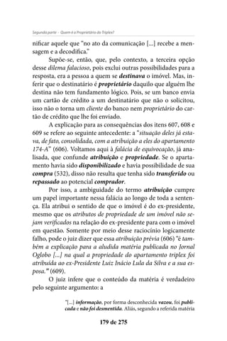 - Quem é o Proprietário do Triplex?Segunda parte
179 de 275
nificar aquele que “no ato da comunicação [...] recebe a men-
sagem e a decodifica.”
Supõe-se, então, que, pelo contexto, a terceira opção
desse dilema falacioso, pois exclui outras possibilidades para a
resposta, era a pessoa a quem se destinava o imóvel. Mas, in-
ferir que o destinatário é proprietário daquilo que alguém lhe
destina não tem fundamento lógico. Pois, se um banco envia
um cartão de crédito a um destinatário que não o solicitou,
isso não o torna um cliente do banco nem proprietário do car-
tão de crédito que lhe foi enviado.
A explicação para as consequências dos itens 607, 608 e
609 se refere ao seguinte antecedente: a “situação deles já esta-
va, de fato, consolidada, com a atribuição a eles do apartamento
174-A” (606). Voltamos aqui à falácia de equivocação, já ana-
lisada, que confunde atribuição e propriedade. Se o aparta-
mento havia sido disponibilizado e havia possibilidade de sua
compra (532), disso não resulta que tenha sido transferido ou
repassado ao potencial comprador.
Por isso, a ambiguidade do termo atribuição cumpre
um papel importante nessa falácia ao longo de toda a senten-
ça. Ela atribui o sentido de que o imóvel é do ex-presidente,
mesmo que os atributos de propriedade de um imóvel não se-
jam verificados na relação do ex-presidente para com o imóvel
em questão. Somente por meio desse raciocínio logicamente
falho, pode o juiz dizer que essa atribuição prévia (606) “é tam-
bém a explicação para a aludida matéria publicada no Jornal
Oglobo [...] na qual a propriedade do apartamento triplex foi
atribuída ao ex-Presidente Luiz Inácio Lula da Silva e a sua es-
posa.” (609).
O juiz infere que o conteúdo da matéria é verdadeiro
pelo seguinte argumento: a
“[...] informação, por forma desconhecida vazou, foi publi-
cada e não foi desmentida. Aliás, segundo a referida matéria
 