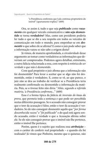 - Quem é o Proprietário do Triplex?Segunda parte
180 de 275
“a Presidência confirmou que Lula continua proprietário do
imóvel” (apartamento triplex).” (609)
Ora, se assim é, tudo o que seja publicado como vaza-
mento em qualquer veículo comunicativo e não seja desmen-
tido se torna verdadeiro? Mas, como um presidente poderia
ler tudo o que se diz a seu respeito em todos os veículos de
comunicação em todo o mundo, para empenhar-se em des-
mentir o que sobre ele se afirma? E como o juiz pode saber que
a informação vazou se não sabe a origem desta?
Já vimos, de maneira aprofundada, a circularidade desse
argumento ao tomar como verdadeiras as informações que de-
veriam ser comprovadas. Podemos agora detalhar, entretanto,
a outra falácia relacionada a essa, com respeito à retórica de ser
verdade o que não é desmentido.
Com qual propóstio o juiz afirma que a informação não
foi desmentida? Para levar a aceitar que se algo não foi des-
mentido, então é verdadeiro. E, como se vê, ao que parece, o
juiz não se deu ao trabaho de verificar se a Presidência teria
realmente confirmado ou desmentido a informação da maté-
ria. Pois, se o tivesse feito não diria: “Aliás, segundo a referida
matéria, ‘a Presidência confirmou...” (609)
Essa é a forma típica da falácia de inversão do ônus da
prova, que permeia toda a sentença e que pode ser percebida
nestas diferentes passagens. Se o acusado não conseguir provar
que o teor da acusação é falso, então o teor da acusação é ver-
dadeiro. Se ele não conseguir desmentir aquilo que “por forma
desconhecida vazou” e “foi publicado” e do qual está agora sen-
do acusado, então é verdade o que a Acusação afirma sobre
ele. Se ele não conseguir provar que o imóvel não lhe pertence,
então o imóvel lhe pertence.
Porém, quem é o sujeito que realizou essa atribuição –
com o caráter de conferir real propriedade – e quando ela foi
realizada? Já vimos que Pinheiro, mesmo que o quisesse, não
 