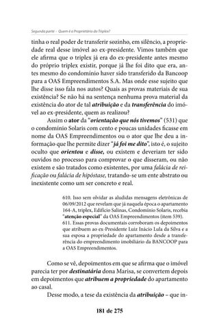 - Quem é o Proprietário do Triplex?Segunda parte
181 de 275
tinha o real poder de transferir sozinho, em silêncio, a proprie-
dade real desse imóvel ao ex-presidente. Vimos também que
ele afirma que o triplex já era do ex-presidente antes mesmo
do próprio triplex existir, porque já lhe foi dito que era, an-
tes mesmo do condomínio haver sido transferido da Bancoop
para a OAS Empreendimentos S.A. Mas onde esse sujeito que
lhe disse isso fala nos autos? Quais as provas materiais de sua
existência? Se não há na sentença nenhuma prova material da
existência do ator de tal atribuição e da transferência do imó-
vel ao ex-presidente, quem as realizou?
Assim o ator da “orientação que nós tivemos” (531) que
o condomínio Solaris com cento e poucas unidades ficasse em
nome da OAS Empreendimentos ou o ator que lhe deu a in-
formação que lhe permite dizer “já foi me dito”, isto é, o sujeito
oculto que orientou e disse, ou existem e deveriam ter sido
ouvidos no processo para comprovar o que disseram, ou não
existem e são tratados como existentes, por uma falácia de rei-
ficação ou falácia de hipóstase, tratando-se um ente abstrato ou
inexistente como um ser concreto e real.
610. Isso sem olvidar as aludidas mensagens eletrônicas de
06/09/2012 que revelam que já naquela época o apartamento
164-A, triplex, Edifício Salinas, Condomínio Solaris, recebia
“atenção especial” da OAS Empreendimentos (item 539).
611. Essas provas documentais corroboram os depoimentos
que atribuem ao ex-Presidente Luiz Inácio Lula da Silva e a
sua esposa a propriedade do apartamento desde a transfe-
rência do empreendimento imobiliário da BANCOOP para
a OAS Empreendimentos.
Como se vê, depoimentos em que se afirma que o imóvel
parecia ter por destinatária dona Marisa, se convertem depois
em depoimentos que atribuem a propriedade do apartamento
ao casal.
Desse modo, a tese da existência da atribuição – que in-
 