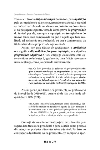- Quem é o Proprietário do Triplex?Segunda parte
182 de 275
voca a seu favor a disponibilização do imóvel, para aquisição
pelo ex-presidente e sua esposa, gerando uma atenção especial
ao imóvel, corroborada em elementos probatórios dos autos –
é, na passagem seguinte, tomada como prova de propriedade
do imóvel por ele, sem que a aquisição ou transferência do
imóvel tenha sido comprovada ou que o sujeito que teria rea-
lizado tal atribuição seja conhecido ou que a comprovação da
titularidade dessa propriedade seja realizada.
Assim, por essa falácia de equivocação, a atribuição
ora significa disponibilização para aquisição, ora significa
propriedade adquirida. O seu emprego claudicante com es-
ses sentidos excludentes é, igualmente, uma falácia recorrente
nessa sentença, como já analisado anteriormente.
624. Os fatos provados da reforma ter por propósito ade-
quar o imóvel aos desejos do proprietários, ou seja, ter sido
efetuada para “personalizar” o imóvel, e dela ter prosseguido
após o final de agosto de 2014, já são suficientes para afastar
as versões de fatos de que o ex-Presidente e sua esposa te-
riam desistido da aquisição em fevereiro ou agosto de 2014.
Assim, para o juiz, tanto o ex-presidente já é proprietário
do imóvel desde 2010 (611), quanto ainda não desistiu de ad-
quiri-lo em 2014 (624).
625. Como se não bastasse, também como adiantado, a ver-
são da desistência em fevereiro e agosto de 2014 também é
inconsistente com a nota publicada pelo próprio Instituto
Lula, em 12/12/2014, de que a questão, se iriam adquirir o
imóvel ou pedir a restituição, ainda estava pendente.
Como já vimos anteriormente, o juiz, em diferentes pas-
sagens, não trata o ex-presidente e dona Marisa como pessoas
distintas, com posições diferentes sobre o imóvel. Por isso, ao
contrapor a desistência do ex-presidente, em comprar o apar-
 
