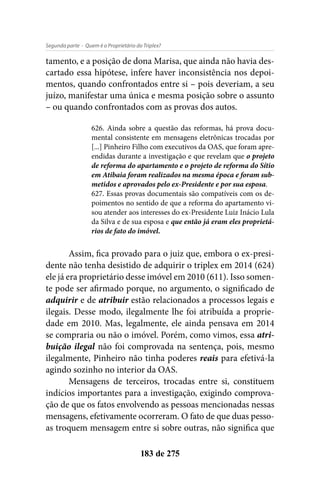 - Quem é o Proprietário do Triplex?Segunda parte
183 de 275
tamento, e a posição de dona Marisa, que ainda não havia des-
cartado essa hipótese, infere haver inconsistência nos depoi-
mentos, quando confrontados entre si – pois deveriam, a seu
juízo, manifestar uma única e mesma posição sobre o assunto
– ou quando confrontados com as provas dos autos.
626. Ainda sobre a questão das reformas, há prova docu-
mental consistente em mensagens eletrônicas trocadas por
[...] Pinheiro Filho com executivos da OAS, que foram apre-
endidas durante a investigação e que revelam que o projeto
de reforma do apartamento e o projeto de reforma do Sítio
em Atibaia foram realizados na mesma época e foram sub-
metidos e aprovados pelo ex-Presidente e por sua esposa.
627. Essas provas documentais são compatíveis com os de-
poimentos no sentido de que a reforma do apartamento vi-
sou atender aos interesses do ex-Presidente Luiz Inácio Lula
da Silva e de sua esposa e que então já eram eles proprietá-
rios de fato do imóvel.
Assim, fica provado para o juiz que, embora o ex-presi-
dente não tenha desistido de adquirir o triplex em 2014 (624)
ele já era proprietário desse imóvel em 2010 (611). Isso somen-
te pode ser afirmado porque, no argumento, o significado de
adquirir e de atribuir estão relacionados a processos legais e
ilegais. Desse modo, ilegalmente lhe foi atribuída a proprie-
dade em 2010. Mas, legalmente, ele ainda pensava em 2014
se compraria ou não o imóvel. Porém, como vimos, essa atri-
buição ilegal não foi comprovada na sentença, pois, mesmo
ilegalmente, Pinheiro não tinha poderes reais para efetivá-la
agindo sozinho no interior da OAS.
Mensagens de terceiros, trocadas entre si, constituem
indícios importantes para a investigação, exigindo comprova-
ção de que os fatos envolvendo as pessoas mencionadas nessas
mensagens, efetivamente ocorreram. O fato de que duas pesso-
as troquem mensagem entre si sobre outras, não significa que
 
