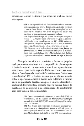 - Quem é o Proprietário do Triplex?Segunda parte
184 de 275
estas outras tenham realizado o que sobre elas se afirma nessas
mensagens.
628. Já os depoimentos em sentido contrário não são con-
sistentes com essas provas documentais, pois não explicam
o motivo das reformas personalizadas, não explicam a per-
sistência das reformas para além de agosto de 2014 e não
explicam as mensagens eletrônicas apreendidas.
629. Seguindo no tempo, os planos em relação ao aparta-
mento 164-A, triplex, foram interrompidos, pois [...] Pinhei-
ro Filho foi preso cautelarmente em 14/11/2014 no âmbito
da Operação Lavajato e, a partir de 07/12/2014, a imprensa
passou a publicar matérias sobre o apartamento triplex.
630. No contexto, a realização da transferência formal da
propriedade, da OAS Empreendimentos para o ex-Presi-
dente Luiz Inácio Lula da Silva e Marisa Letícia Lula da Silva
ou para terceiro indicado, passou a se tornar algo arriscado.
Mas, pelo que vimos, a transferência formal da proprie-
dade para os compradores – e o ex-presidente não comprou
o imóvel – não foi realizada não porque fosse algo arriscado,
mas porque, para tanto, segundo Pinheiro, era necessário re-
alizar a “averbação da construção” e oficialmente “estabelecer
o condomínio” (531). Assim, mesmo que nenhuma matéria
sobre o apartamento triplex tivesse sido publicada e mesmo
que o ex-presidente decidisse comprar o imóvel, a transferên-
cia formal de propriedade somente poderia ocorrer depois da
averbação da construção e da oficialização do condomínio
com suas “cento e poucas unidades”.
631. Como consequência, optou-se, já ao final de 2015, na
formalização, em 26/11/2015, da desistência da aquisição
do imóvel junto à BANCOOP, o que foi feito por Marisa Le-
tícia Lula da Silva.
632. Não foram, por outro lado, localizados quaisquer do-
cumentos e nem há depoimentos nesse sentido de que teria
havido qualquer discussão com Luiz Inácio Lula da Silva ou
com Marisa Letícia Lula da Silva pela OAS Empreendimen-
 