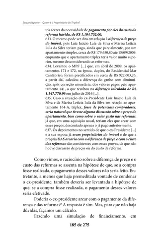 - Quem é o Proprietário do Triplex?Segunda parte
185 de 275
tos acerca da necessidade de pagamento por eles do custo da
reforma havida, de R$ 1.104.702,00.
633. O mesmo pode ser dito em relação à diferença de preço
do imóvel, pois Luiz Inácio Lula da Silva e Marisa Letícia
Lula da Silva teriam pago, ainda que parcialmente, por um
apartamento simples, cerca de R$ 179.650,80 até 15/09/2009,
enquanto que o apartamento triplex teria valor muito supe-
rior, mesmo desconsiderando as reformas.
634. Levantou o MPF [...] que, em abril de 2009, os apar-
tamentos 171 e 172, na época, duplex, do Residencial Mar
Cantábrico, foram precificados em cerca de R$ 922.603,26,
a partir daí, calculou a diferença do ganho com diminui-
ção, após correção monetária, dos valores pagos pelo apar-
tamento 141, o que resultou na diferença calculada de R$
1.147.770,96 em julho de 2016 [...].
635. Caso a situação do ex-Presidente Luiz Inácio Lula da
Silva e de Marisa Letícia Lula da Silva em relação ao apar-
tamento 164-A, triplex, fosse de potenciais compradores,
seria natural que tivesse alguma discussão sobre o preço do
apartamento, bem como sobre o valor gasto nas reformas,
já que, em uma aquisição usual, teriam eles que arcar com
esses preços, descontado apenas o já pago anteriormente.
637. Os depoimentos no sentido de que o ex-Presidente [...]
e a sua esposa já eram proprietários do imóvel e de que a
própria OAS arcaria com a diferença de preço e com o custo
das reformas são consistentes com essas provas, de que não
houve discussão de preços ou do custo da reforma.
Como vimos, o raciocínio sobre a diferença de preço e o
custo das reformas se assenta na hipótese de que, se a compra
fosse realizada, o pagamento desses valores não seria feito. En-
tretanto, a menos que haja premeditada vontade de condenar
o ex-presidente, também deveria ser levantada a hipótese de
que, se a compra fosse realizada, o pagamento desses valores
seria efetivado.
Poderia o ex-presidente arcar com o pagamento da dife-
rença e das reformas? A resposta é sim. Mas, para que não haja
dúvidas, façamos um cálculo.
Fazendo uma simulação de financiamento, em
 
