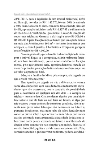 - Quem é o Proprietário do Triplex?Segunda parte
186 de 275
22/11/2017, para a aquisição de um imóvel residencial novo
no Guarujá, no valor de R$ 1.147.770,96 com 20% de entrada
e 80% financiado em 25 anos, com uma taxa anual de juros de
9,40%, a prestação inicial seria de R$ 10.857,83 e a última seria
de R$ 3.273,18. Verificando, igualmente, o valor de locação de
coberturas triplex no Guarujá, a diária gira entre R$ 500,00 a
R$ 700,00. E para locação mensal temos que um apartamento
na praia das Astúrias, com 160 m² – portanto, bem menor que
o triplex –, com 3 quartos, 4 banheiros e 2 vagas na garagem
está oferecido por R$ 4.500,00.
Vemos, portanto, que a família tinha condições de com-
prar o imóvel. E que, se o comprasse, estaria realmente fazen-
do um bom investimento, pois o valor recebido em locação
mensal pelo apartamento seria, aproximadamente, metade do
valor da primeira prestação do financiamento e bem superior
ao valor da prestação final.
Mas, se a família decidisse pela compra, ela pagaria ou
não o valor remanescente?
Essa questão, se pagaria ou não a diferença, se levanta
sobre duas hipóteses com dois desfechos mutuamente exclu-
dentes que não ocorreram, pois a condição de possibilidade
para a ocorrência de qualquer um dos dois – a compra do
triplex – nunca se deu. Ora, condenar alguém por uma hipó-
tese sobre o que ele faria ou não faria no futuro, se algo que
não ocorreu tivesse acontecido como sua condição, não se as-
senta num juízo sobre fatos que não ocorreram no futuro e,
portanto inexistentes, mas num juízo de valor, fundado num
conceito prévio sobre o que ocorreria num futuro que nunca
existiu, assentado numa presumida capacidade do juiz em sa-
ber como outra pessoa exerceria no futuro a sua liberdade de
decidir sobre comprar ou não comprar um imóvel, financiá-lo
ou não financiá-lo, quitar a dívida remanescente ou não. Pois,
somente sabendo o que ocorreria no futuro, poderia condená-
 