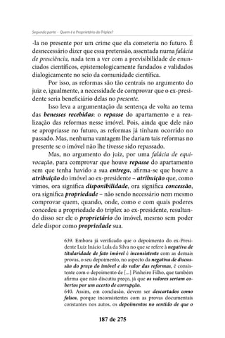 - Quem é o Proprietário do Triplex?Segunda parte
187 de 275
-la no presente por um crime que ela cometeria no futuro. É
desnecessário dizer que essa pretensão, assentada numa falácia
de presciência, nada tem a ver com a previsibilidade de enun-
ciados científicos, epistemologicamente fundados e validados
dialogicamente no seio da comunidade científica.
Por isso, as reformas são tão centrais no argumento do
juiz e, igualmente, a necessidade de comprovar que o ex-presi-
dente seria beneficiário delas no presente.
Isso leva a argumentação da sentença de volta ao tema
das benesses recebidas: o repasse do apartamento e a rea-
lização das reformas nesse imóvel. Pois, ainda que dele não
se apropriasse no futuro, as reformas já tinham ocorrido no
passado. Mas, nenhuma vantagem lhe dariam tais reformas no
presente se o imóvel não lhe tivesse sido repassado.
Mas, no argumento do juiz, por uma falácia de equi-
vocação, para comprovar que houve repasse do apartamento
sem que tenha havido a sua entrega, afirma-se que houve a
atribuição do imóvel ao ex-presidente – atribuição que, como
vimos, ora significa disponibilidade, ora significa concessão,
ora significa propriedade – não sendo necessário nem mesmo
comprovar quem, quando, onde, como e com quais poderes
concedeu a propriedade do triplex ao ex-presidente, resultan-
do disso ser ele o proprietário do imóvel, mesmo sem poder
dele dispor como propriedade sua.
639. Embora já verificado que o depoimento do ex-Presi-
dente Luiz Inácio Lula da Silva no que se refere à negativa de
titularidade de fato imóvel é inconsistente com as demais
provas, o seu depoimento, no aspecto da negativa de discus-
são do preço do imóvel e do valor das reformas, é consis-
tente com o depoimento de [...] Pinheiro Filho, que também
afirma que não discutiu preço, já que os valores seriam co-
bertos por um acerto de corrupção.
640. Assim, em conclusão, devem ser descartados como
falsos, porque inconsistentes com as provas documentais
constantes nos autos, os depoimentos no sentido de que o
 