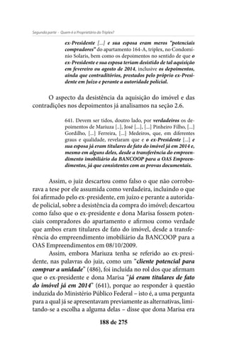 - Quem é o Proprietário do Triplex?Segunda parte
188 de 275
ex-Presidente [...] e sua esposa eram meros “potenciais
compradores” do apartamento 164-A, triplex, no Condomí-
nio Solaris, bem como os depoimentos no sentido de que o
ex-Presidente e sua esposa teriam desistido de tal aquisição
em fevereiro ou agosto de 2014, inclusive os depoimentos,
ainda que contraditórios, prestados pelo próprio ex-Presi-
dente em Juízo e perante a autoridade policial.
O aspecto da desistência da aquisição do imóvel e das
contradições nos depoimentos já analisamos na seção 2.6.
641. Devem ser tidos, doutro lado, por verdadeiros os de-
poimentos de Mariuza [..], José [...], [...] Pinheiro Filho, [...]
Gordilho, [...] Ferreira, [...] Medeiros, que, em diferentes
graus e qualidade, revelaram que e o ex-Presidente [...] e
sua esposa já eram titulares de fato do imóvel já em 2014 e,
mesmo em alguns deles, desde a transferência do empreen-
dimento imobiliário da BANCOOP para a OAS Empreen-
dimentos, já que consistentes com as provas documentais.
Assim, o juiz descartou como falso o que não corrobo-
rava a tese por ele assumida como verdadeira, incluindo o que
foi afirmado pelo ex-presidente, em juízo e perante a autorida-
de policial, sobre a desistência da compra do imóvel; descartou
como falso que o ex-presidente e dona Marisa fossem poten-
ciais compradores do apartamento e afirmou como verdade
que ambos eram titulares de fato do imóvel, desde a transfe-
rência do empreendimento imobiliário da BANCOOP para a
OAS Empreendimentos em 08/10/2009.
Assim, embora Mariuza tenha se referido ao ex-presi-
dente, nas palavras do juiz, como um “cliente potencial para
comprar a unidade” (486), foi incluída no rol dos que afirmam
que o ex-presidente e dona Marisa “já eram titulares de fato
do imóvel já em 2014” (641), porque ao responder à questão
induzida do Ministério Público Federal – isto é, a uma pergunta
para a qual já se apresentavam previamente as alternativas, limi-
tando-se a escolha a alguma delas – disse que dona Marisa era
 